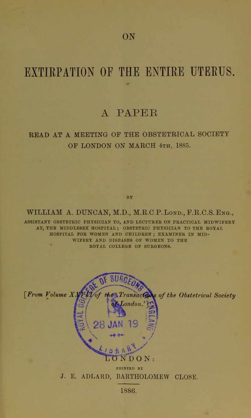 EXTIRPATION OF THE ENTIRE UTERUS. A PAPER READ AT A MEETING OF THE OBSTETRICAL SOCIETY OF LONDON ON MARCH 4th, 1885. BY WILLIAM A. DUNCAN, M.D., M.R.C P.Lond., F.R.C.S.Eng., ASSISTANT OBSTETRIC PHYSICIAN TO, AND LECTURER ON PRACTICAL MIDWIFERY AT, THE MIDDLESEX HOSPITAL ; OBSTETRIC PHYSICIAN TO THE ROYAL HOSPITAL FOR WOMEN AND CHILDREN; EXAMINER IN MID- WIFERY AND DISEASES OF WOMEN TO THE ROYAL COLLEGE OF SURGEONS. [ Frum Volume PRINTED BY of the Obstetrical Society J. E. ADLARD, BARTHOLOMEW CLOSE. 1886.