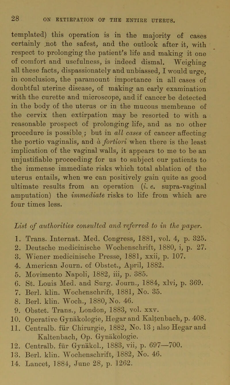 templated) this operation is in the majority of cases certainly not the safest, and the outlook after it, with respect to prolonging the patient's life and making it one of comfort and usefulness, is indeed dismal. Weighing all these facts, dispassionately and unbiassed, I would urge, in conclusion, the paramount importance in all cases of doubtful uterine disease, of making an early examination with the curette and microscope, and if cancer be detected in the body of the uterus or in the mucous membrane of the cervix then extirpation may be resorted to with a reasonable prospect of prolonging life, and as no other procedure is possible ; but in all cases of cancer affecting the portio vaginalis, and a fortiori when there is the least implication of the vaginal walls, it appears to me to be an unjustifiable proceeding for us to subject our patients to the immense immediate risks which total ablation of the uterus entails, when we can positively gain quite as good ultimate results from an operation (i. e. supra-vaginai amputation) the immediate risks to life from which are four times less. List of authorities consulted and referred to in the paper. 1. Trans. Internat. Med. Congress, 1881, vol. 4, p. 325. 2. Deutsche medicinische Wochenschrift, 1880, i, p. 27. 3. Wiener medicinische Presse, 1881, xxii, p. 107. 4. American Journ. of Obstet., April, 1882. 5. Movimento Napoli, 1882, iii, p. 385. G. St. Louis Med. and Surg. Journ., 1884, xlvi, p. 369. 7. Berl. klin. Wochenschrift, 1881, No. 35. 8. Berl. klin. Woch., 1880, No. 46. 9. Obstet. Trans., London, 1883, vol. xxv. 10. Operative Gynakologie, Hegar and Kaltenbacli, p. 408. 11. Centralb. fur Chirurgie, 1882, No. 13; also Hegar and Kaltenback, Op. Gynakologie. 12. Centralb. fur Gynakol., 1883, vii, p. 697—700. 13. Berl. klin. Wochenschrift, 1882, No. 46. 14. Lancet, 1884, June 28, p. 1262.