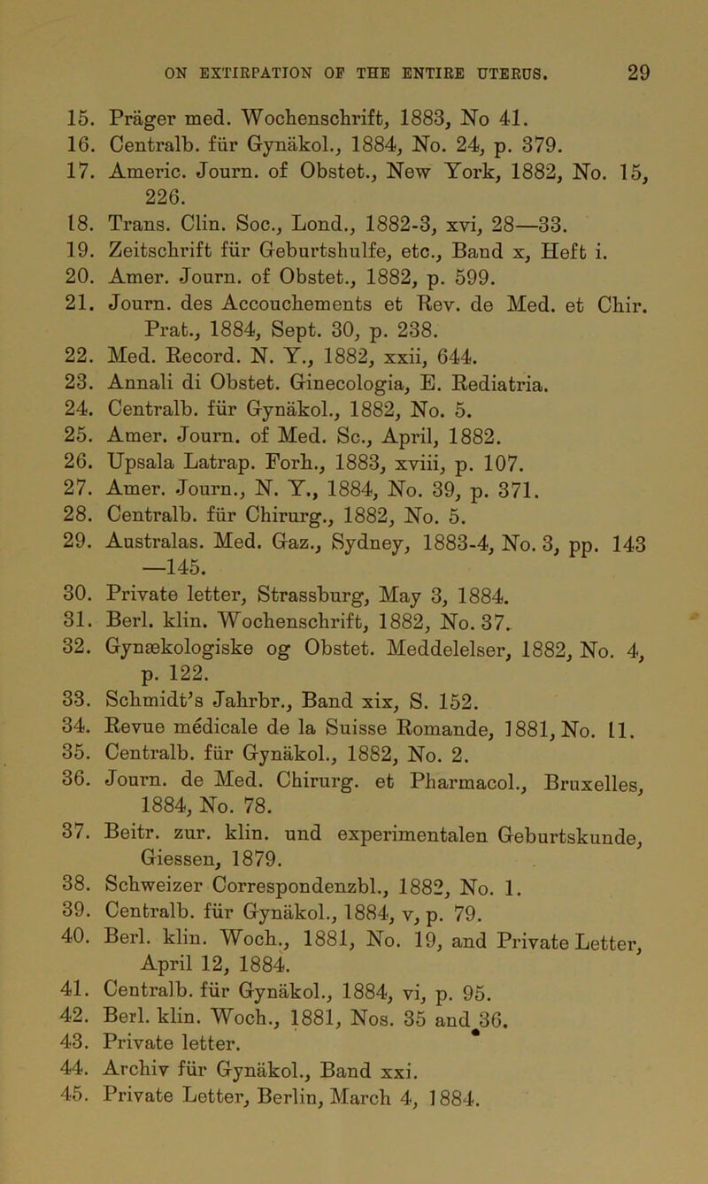 15. Priiger med. Wochenschrift, 1883, No 41. 16. Centralb. fiir Gynakol., 1884, No. 24, p. 379. 17. Americ. Journ. of Obstet., New York, 1882, No. 15, 226. 18. Trans. Clin. Soc., Lond., 1882-3, xvi, 28—33. 19. Zeitschrift fiir Geburtshulfe, etc.. Band x, Heft i. 20. Amer. .Journ. of Obstet., 1882, p. 599. 21. Journ. des Accouchements et Rev. de Med. et Chir. Prat., 1884, Sept. 30, p. 238. 22. Med. Record. N. Y., 1882, xxii, 644. 23. Annali di Obstet. Ginecologia, E. Rediatria. 24. Centralb. fiir Gynakol., 1882, No. 5. 25. Amer. Journ. of Med. Sc., April, 1882. 26. Upsala Latrap. Fork., 1883, xviii, p. 107. 27. Amer. Journ., N. Y., 1884, No. 39, p. 371. 28. Centralb. fiir Chirurg., 1882, No. 5. 29. Australas. Med. Gaz., Sydney, 1883-4, No. 3, pp. 143 —145. 30. Private letter, Strassburg, May 3, 1884. 31. Berl. klin. Wochenschrift, 1882, No. 37. 32. Gynaekologiske og Obstet. Meddelelser, 1882, No. 4, p. 122. 33. Schmidt’s Jahrbr., Band xix, S. 152. 34. Revue medicale de la Suisse Romande, 1881, No. 11. 35. Centralb. fiir Gynakol., 1882, No. 2. 36. Journ. de Med. Chirurg. et Pharmacol., Bruxelles 1884, No. 78. 37. Beitr. zur. klin. und experimentalen Geburtskunde, Giessen, 1879. 38. Schweizer Correspondenzbl., 1882, No. 1. 39. Centralb. fiir Gynakol., 1884, v, p. 79. 40. Berl. klin. Woch., 1881, No. 19, and Private Letter, April 12, 1884. 41. Centralb. fiir Gynakol., 1884, vi, p. 95. 42. Berl. klin. Woch., 1881, Nos. 35 and#36. 43. Private letter. 44. Archiv fiir Gynakol., Band xxi. 45. Private Letter, Berlin, March 4, 1884.