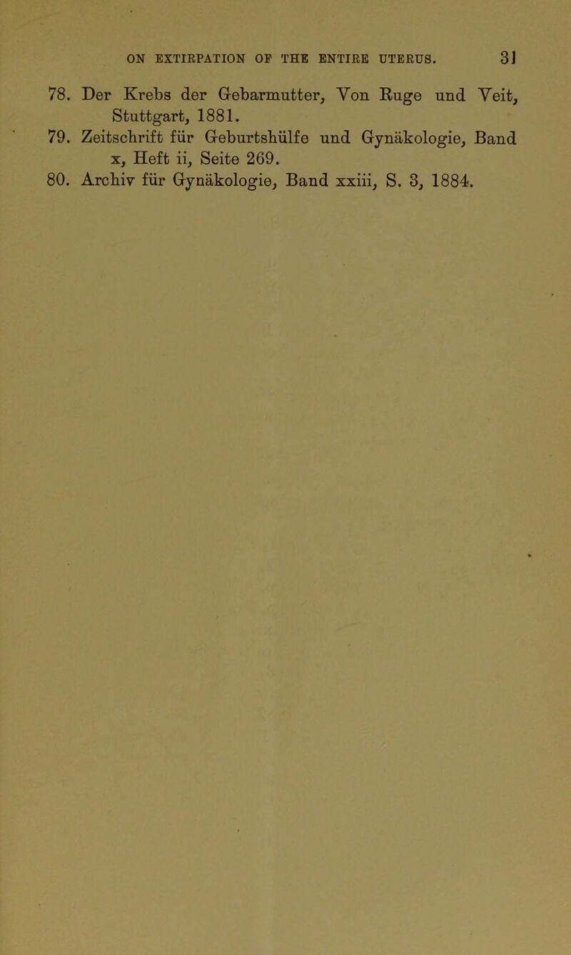 78. Der Krebs der Gebarmutter, Yon Ruge und Yeit, Stuttgart, 1881. 79. Zeitscbrift fur Geburtshiilfe und Gynakologie, Band x. Heft ii, Seite 269. 80. Arcliiv fur Gynakologie, Band xxiii, S. 3, 1884.