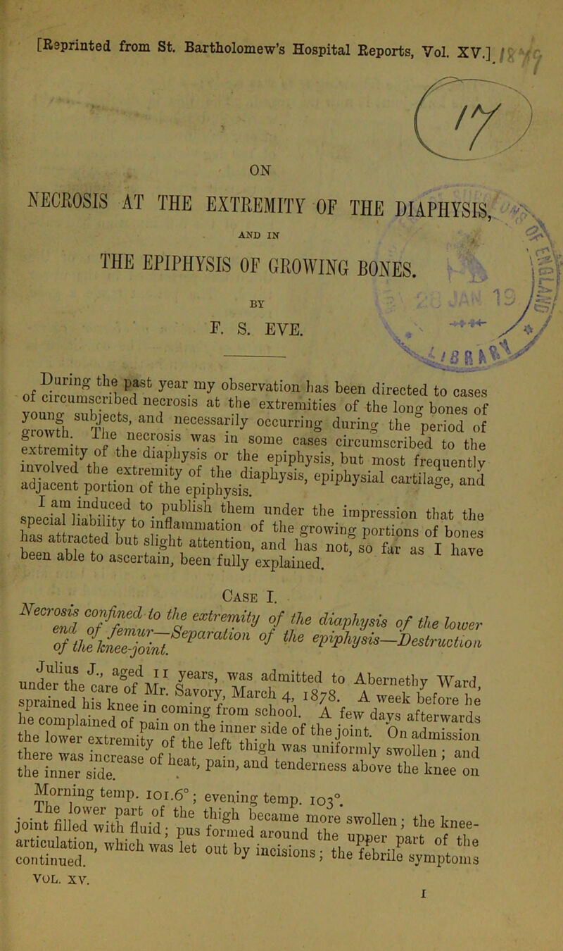 [Reprinted from St. Bartholomew’s Hospital Reports, Vol. XV.] / . < 7 ON NECROSIS AT THE EXTREMITY OF THE HIAPHYSIS * AND IN THE EPIPHYSIS OF GROWING BONES. BY F. S. EVE. •+41 During the past year my observation has been directed to cases of circumscribed necrosis at the extremities of the Ion “bones of I ™fh !> and necessarily occurring during the ’period of extremity of theXphysTorthe' speIciaa“)iabiiitevdtn0- Publlsl1 «>e,n under the impression that the Ciw hnt.  “T of tlle S'0™? portions of bones faS attlfcted out slight attention, and has not, so far as I have been able to ascertain, been fully explained. Case I. Necrosis confined to the extremity of the diaphysis of the lower * * epipJiyiis destruction 11nS J-’ aSed ii years, was admitted to Abernethv Ward si 'SfSH'rk- flail extlein‘ty Of the left thigh was uniformly swollen • and the inner s?dT™ pai' aU<1 tenderness ab°ve ‘be lm’ee on Morning temp. ioi.6°; evening temp. 103° “r 'vhichwas let out VOL. XV.