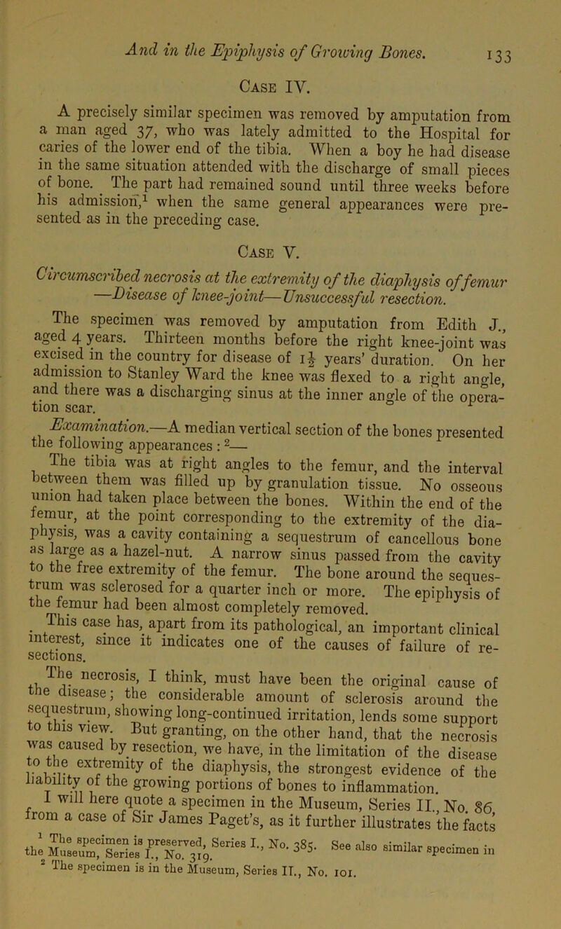 Case IY. A precisely similar specimen was removed by amputation from a man aged 37, who was lately admitted to the Hospital for caries of the lower end of the tibia. When a boy he had disease in the same situation attended with the discharge of small pieces of bone. . The part had remained sound until three weeks before his admission,1 when the same general appearances were pre- sented as in the preceding case. Case Y. Circumscribed necrosis at the extremity of the diaphysis of femur —Disease of knee-joint—Unsuccessf ul resection. The specimen was removed by amputation from Edith J., aged 4 years. Thirteen months before the right knee-joint was excised, in the country for disease of i£ years’ duration. On her admission to Stanley Ward the knee was flexed to a right angle, and there was a discharging sinus at the inner angle of the opera- tion scar. Examination.—A median vertical section of the bones presented the following appearances :2— The tibia was at right angles to the femur, and the interval between them was filled up by granulation tissue. No osseous union had taken place between the bones. Within the end of the lemur, at the point corresponding to the extremity of the dia- physis, was a cavity containing a sequestrum of cancellous bone as large as a hazel-nut. A narrow sinus passed from the cavity to the free extremity of the femur. The bone around the seques- trum was sclerosed for a quarter inch or more. The epiphysis of the femur had been almost completely removed. . Thls case has, apart from its pathological, an important clinical interest, since it indicates one of the causes of failure of re- sections. The necrosis, I think, must have been the original cause of tne disease; the . considerable amount of sclerosis around the sequestrum, showing long-continued irritation, lends some support to this view But granting, on the other hand, that the necrosis was caused by resection, we have, in the limitation of the disease to the extremity of the diaphysis, the strongest evidence of the liability of the growing portions of bones to inflammation. 1 will here quote a specimen in the Museum, Series II. No. §6 rom a case of Sir James Paget’s, as it further illustrates the facts tbe ^ N°- 385' Se‘ to