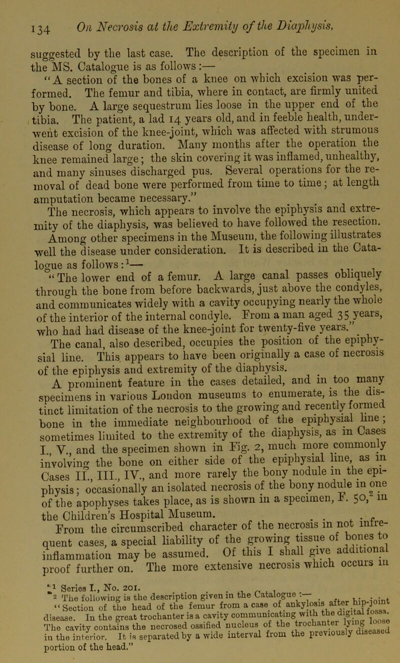 suggested by tlie last case. The description of the specimen in the MS. Catalogue is as follows :— “A section of the bones of a knee on which excision was per- formed. The femur and tibia, where in contact, are firmly united by bone. A large sequestrum lies loose in the upper end of the tibia. The patient, a lad 14 years old, and in feeble health, under- went excision of the knee-joint, which was affected with strumous disease of long duration. Many months after the operation the knee remained large; the skin covering it was inflamed, unhealthy, and many sinuses discharged pus. Several operations for the re- moval of dead bone were performed from time to time; at length amputation became necessary.” The necrosis, which appears to involve the epiphysis and extre- mity of the diaphysis, was believed to have followed the resection. Among other specimens in the Museum, the following illustrates well the disease under consideration. It is described in the Cata- logue as follows :1 2— “ The lower end of a femur. A large canal passes obliquely through the bone from before backwards, just above the condyles, and communicates widely with a cavity occupying nearly the whole of the interior of the internal condyle. From a man aged 35 years, who had had disease of the knee-joint for twenty-five years.” _ The canal, also described, occupies the position of the epiphy- sial line. This appears to have been originally a case of necrosis of the epiphysis and extremity of the diaphysis. A prominent feature in the cases detailed, and in too many specimens in various London museums to enumerate, is the dis- tinct limitation of the necrosis to the growing and recently formed bone in the immediate neighbourhood of the epiphysial line ; sometimes limited to the extremity of the diaphysis, as m Cases I. V. and the specimen shown in Fig. 2, much inore commonly involving the bone on either side of the epiphysial line as in Cases II III IV and more rarely the bony nodule in the epi- physis ; occasionally an isolated necrosis of the bony nodule in one of the apophyses takes place, as is shown in a specimen, I. 50, 111 the Children’s Hospital Museum. . . From the circumscribed character of the necrosis in not infre- quent cases, a special liability of the growing tissue of bones to inflammation may be assumed. Of this I shall give additions proof further on. The more extensive necrosis which occurs in l1 Series I., No. 201. . . 2 The following is the description given in the Catalogue .— _ “Section of the head of the femur from a case of ankylosis after P J disease. In the great trochanter is a cavity communicating with thed.gital fossa. The cavity contains the necrosed ossified nucleus of thetrochanter lyi ? in the interior. It is separated by a wide interval from the previously diseased portion of the head.”