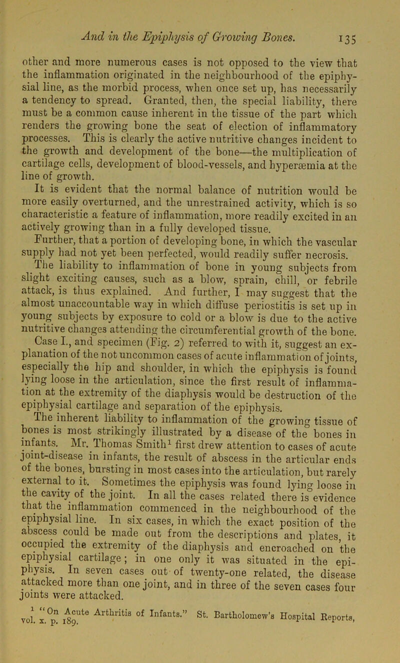 other and more numerous cases is not opposed to the view that the inflammation originated in the neighbourhood of the epiphy- sial line, as the morbid process, when once set up, has necessarily a tendency to spread. Granted, then, the special liability, there must be a common cause inherent in the tissue of the part which renders the growing bone the seat of election of inflammatory processes. This is clearly the active nutritive changes incident to the growth and development of the bone—the multiplication of cartilage cells, development of blood-vessels, and hypertemia at the line of growth. It is evident that the normal balance of nutrition would be more easily overturned, and the unrestrained activity, which is so characteristic a feature of inflammation, more readily excited in an actively growing than in a fully developed tissue. Further, that a portion of developing bone, in which the vascular supply had not yet been perfected, would readily suffer necrosis. The liability to inflammation of bone in young subjects from slight exciting causes, such as a blow, sprain, chill, or febrile attack, is thus explained. And further, I may suggest that the almost unaccountable way in which diffuse periostitis is set up in young subjects by exposure to cold or a blow is due to the active nutritive changes attending the circumferential growth of the bone. Case I, and specimen (Fig. 2) referred to with it, suggest an ex- planation of the not uncommon cases of acute inflammation of joints, especially the hip and shoulder, in which the epiphysis is found lying loose in the articulation, since the first result of inflamma- tion at the extremity of the diaphysis would be destruction of the epiphysial cartilage and separation of the epiphysis. The inherent liability to inflammation of the growing tissue of bones is most strikingly illustrated by a disease of the° bones in infants. Mr. dhomas Smith1 first drew attention to cases of acute joint-disease in infants, the result of abscess in the articular ends of the bones, bursting in most cases into the articulation, but rarely external to it. Sometimes the epiphysis was found lying loose in the cavity of the joint. In all the cases related there is°evidence that the inflammation commenced in the neighbourhood of the epiphysial line. In six cases, in which the exact position of the abscess could be made out from the descriptions and plates, it occupied the extremity of the diaphysis and encroached on the epiphysial cartilage; in one only it was situated in the epi- physis. In seven cases out ’of twenty-one related, the disease attacked more than one joint, and in three of the seven cases four joints were attacked. vol. x.°pn i8oUte Arthntis of Infants-” St. Bartholomew’s Hospital Reports,