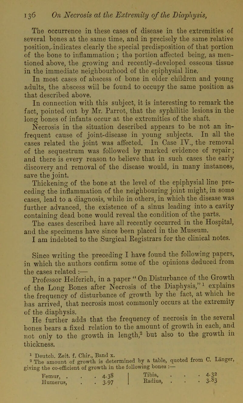 The occurrence in these cases of disease in the extremities of several bones at the same time, and in precisely the same relative position,-indicates clearly the special predisposition of that portion of the bone to inflammation ; the portion affected being, as men- tioned above, the growing and recently-developed osseous tissue in the immediate neighbourhood of the epiphysial line. In most cases of abscess of bone in older children and young adults, the abscess will be found to occupy the same position as that described above. In connection with this subject, it is interesting to remark the fact, pointed out by Mr. Parrot, that the syphilitic lesions in the long bones of infants occur at the extremities of the shaft. Necrosis in the situation described appears to be not an in- frequent cause of joint-disease in young subjects. In all the cases related the joint was affected. In Case IV., the removal of the sequestrum was followed by marked evidence of repair; and there is every reason to believe that in such cases the early discovery and removal of the disease would, in many instances, save the joint. Thickening of the bone at the level of the epiphysial line pre- ceding the inflammation of the neighbouring joint might, in some cases, lead to a diagnosis, while in others, in which the disease was further advanced, the existence of a sinus leading into a cavity containing dead bone would reveal the condition of the parts. The cases described have all recently occurred in the Hospital, and the specimens have since been placed in the Museum. I am indebted to the Surgical Registrars for the clinical notes. Since writing the preceding I have found the following papers, in which the authors confirm some of the opinions deduced from the cases related :— Professor Helferich, in a paper “ On Disturbance of the Growth of the Long Bones after Necrosis of the Diaphysis,” 1 explains the frequency of disturbance of growth by the fact, at which he has arrived, that necrosis most commonly occurs at the extremity of the diaphysis. He further adds that the frequency of necrosis in the several bones bears a fixed relation to the amount of growth in each, and not only to the growth in length, but also to the growth in thickness. 1 Deutcb. Zeit. f. Cbir., Band x. .. 2 The amount of growth is determined by a table, quoted from O. danger, giving the co-efficient of growth in the following bones : Femur, . . .4-38 Tibi.a> • * ’ 4'F Humerus, . - 3-97 Radius, . . .3-0