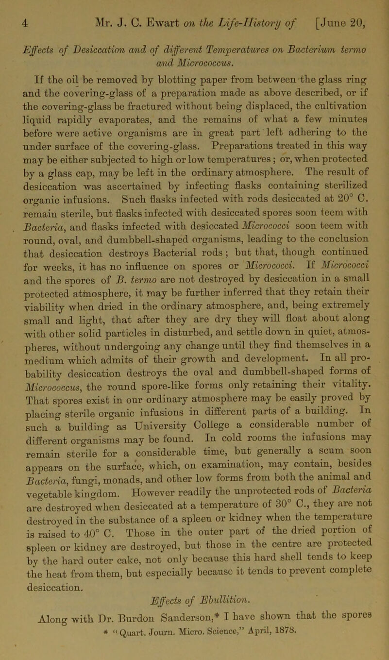 Effects of Desiccation and of different Temperatures on Bacterium termo and. Micrococcus. If the oil be removed by blotting paper from between the glass ring and the covering-glass of a preparation made as above described, or if the covering-glass be fractured without being displaced, the cultivation liquid rapidly evaporates, and the remains of what a few minutes before were active organisms are in great part left adhering to the under surface of the covering-glass. Prepai’ations treated in this way may be either subjected to high or low temperatures ; or, when protected by a glass cap, may be left in the ordinary atmosphere. The result of desiccation was ascertained by infecting flasks containing sterilized org-anic infusions. Such flasks infected with rods desiccated at 20° C. remain sterile, but flasks infected with desiccated spores soon teem with Bacteria, and flasks infected with desiccated Micrococci soon teem with round, oval, and dumbbell-shaped organisms, leading to the conclusion that desiccation destroys Bacterial rods ; but that, though continued for weeks, it has no influence on spores or Micrococci. If Micrococci and the spores of B. termo are not destroyed by desiccation in a small protected atmosphere, it may be further inferred that they retain their viability when dried in the ordinary atmosphere, and, being extremely small and light, that after they are dry they will float about along with other solid particles in disturbed, and settle down in quiet, atmos- pheres, without undergoing any change until they find themselves in a medium which admits of their growth and development. In all pro- bability desiccation destroys the oval and dumbbell-shaped forms of Micrococcus, the round spore-like forms only retaining their vitality. That spores exist in our ordinary atmosphere may be easily proved by placing sterile organic infusions in different parts of a building. In such a building as University College a considerable number of different organisms may be found. In cold rooms the infusions may remain sterile for a considerable time, but generally a scum soon appears on the surface, which, on examination, may contain, besides Bacteria, fungi, monads, and other low forms from both the animal and vegetable kingdom. However readily the unprotected rods of Bacteria are destroyed when desiccated at a temperature of 30° C., they are not destroyed in the substance of a spleen or kidney when the temperature is raised to 40° C. Those in the outer part of the dried portion of spleen or kidney are destroyed, but those in the centre are protected by the hard outer cake, not only because this hard shell tends to keep the heat from them, but especially because it tends to prevent complete desiccation. Effects of Ebullition. Along with Dr. Burdon Sanderson* I have shown that the spores * “ Quart. Journ. Micro. Science,” April, 1878.