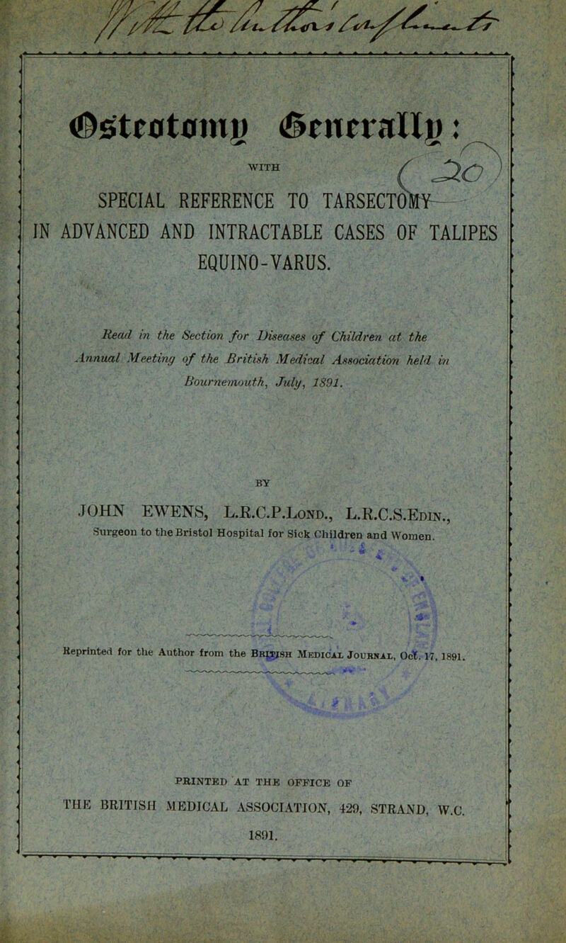 #st£0ttmi» (Sencrallp: WITH c SPECIAL REFERENCE TO TARSECTOMV IN ADVANCED AND INTRACTABLE CASES OF TALIPES EQUINO-VARUS. Read in the Section for Diseases of Children at the Annual Meeting of the British Medical Association held in Bournemouth, July, 1891. BY JOHN EWENS, L.R.C.P.Lond., L.R.C.S.Edin., Surgeon to the Bristol Hospital for Sick Children and Women. Keprinted for the Author from the British Medical Journal, Oct. 17, 1891. PRINTED AT THE OFFICE OF THE BRITISH MEDICAL ASSOCIATION, 429, STRAND, W.C. 1891.