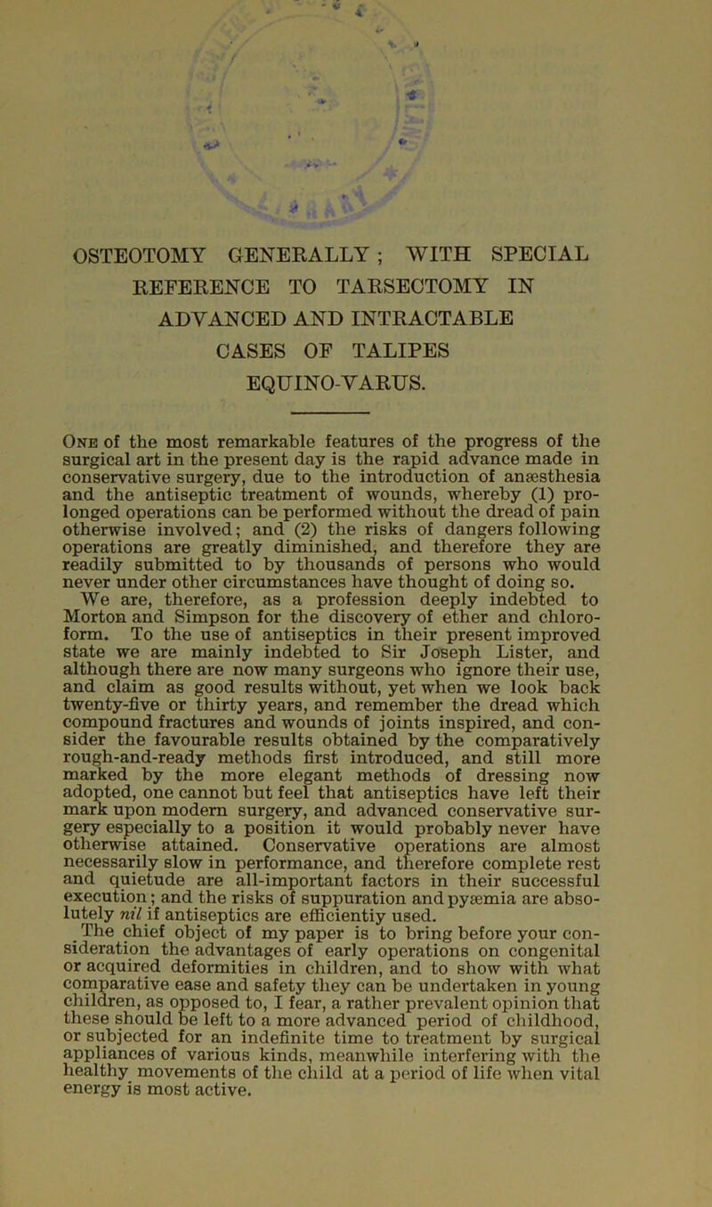 OSTEOTOMY GENERALLY ; WITH SPECIAL REFERENCE TO TARSECTOMY IN ADVANCED AND INTRACTABLE CASES OF TALIPES EQUINO-VARUS. One of the most remarkable features of the progress of the surgical art in the present day is the rapid advance made in conservative surgery, due to the introduction of anaesthesia and the antiseptic treatment of wounds, whereby (1) pro- longed operations can be performed without the dread of pain otherwise involved; and (2) the risks of dangers following operations are greatly diminished, and therefore they are readily submitted to by thousands of persons who would never under other circumstances have thought of doing so. We are, therefore, as a profession deeply indebted to Morton and Simpson for the discovery of ether and chloro- form. To the use of antiseptics in their present improved state we are mainly indebted to Sir Joseph Lister, and although there are now many surgeons who ignore their use, and claim as good results without, yet when we look back twenty-five or thirty years, and remember the dread which compound fractures and wounds of joints inspired, and con- sider the favourable results obtained by the comparatively rough-and-ready methods first introduced, and still more marked by the more elegant methods of dressing now adopted, one cannot but feel that antiseptics have left their mark upon modern surgery, and advanced conservative sur- gery especially to a position it would probably never have otherwise attained. Conservative operations are almost necessarily slow in performance, and therefore complete rest and quietude are all-important factors in their successful execution; and the risks of suppuration and pyeemia are abso- lutely nil if antiseptics are efficiently used. The chief object of my paper is to bring before your con- sideration the advantages of early operations on congenital or acquired deformities in children, and to show with what comparative ease and safety they can be undertaken in young children, as opposed to, I fear, a rather prevalent opinion that these should be left to a more advanced period of childhood, or subjected for an indefinite time to treatment by surgical appliances of various kinds, meanwhile interfering with the healthy movements of the child at a period of life when vital energy is most active.