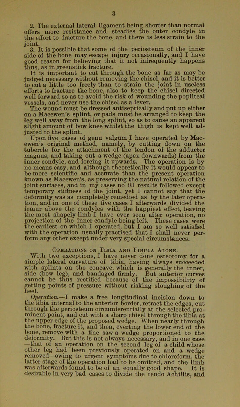 2. The external lateral ligament being shorter than normal offers more resistance and steadies the outer condyle in the effort to fracture the bone, and there is less strain to the joint. 3. It is possible that some of the periosteum of the inner side of the bone may escape injury occasionally, and I have good reason for believing that it not infrequently happens thus, as in greenstick fracture. It is important to cut through the bone as far as may be judged necessary without removing the chisel, and it is better to cut a little too freely than to strain the joint in useless efforts to fracture the bone, also to keep the chisel directed well forward so as to avoid the risk of wounding the popliteal vessels, and never use the chisel as a lever. The wound must be dressed antiseptically and put up either on a Macewen’s splint, or pads must be arranged to keep the leg well away from the long splint, so as to cause an apparent slight amount of bow knee whilst the thigh is kept well ad- justed to the splint. Upon five cases of genu valgum I have operated by Mac- ewen’s original method, namely, by cutting down on the tubercle for the attachment of the tendon of the adductor magnus, and taking out a wedge (apex downwards) from the inner condyle, and forcing it upwards. The operation is by no means easy, and although theoretically it would appear to be more scientific and accurate than the present operation known as Macewen’s, as preserving the natural relation of the joint surfaces, and in my cases no ill results followed except temporary stiffness of the joint, yet I cannot say that the deformity was as completely remedied as by the later opera- tion, and in one of these five cases I afterwards dividecl the femur above the condyles with the happiest effect, leaving the most shapely limb I have ever seen after operation, no projection of the inner condyle being left. These cases were the earliest on which I operated, but I am so well satisfied with the operation usually practised that I shall never per- form any other except under very special circumstances. Operations on Tibia and Fibula Alone. With two exceptions, I have never done osteotomy for a simple lateral curvature of tibia, having always succeeded with splints on the concave, which is generally the inner, side (bow leg), and bandaged firmly. But anterior curves cannot be thus rectified because of the impossibility of getting points of pressure without risking sloughing of the neel. Operation.—I make a free longitudinal incision down to the tibia internal to the anterior border, retract the edges, cut through the periosteum circumferentially at the selected pro- minent point, and cut with a sharp chisel through the tibia at the upper edge of the proposed wedge. When nearly through the bone, fracture it, and then, everting the lower end of the bone, remove with a fine saw a wedge proportioned to the deformity. But this is not always necessary, and in one ease —that of an operation on the second leg of a child whose other leg had been previously operated on and a wedge removed—owing to urgent symptoms due to chloroform, the latter stage of the operation had to be omitted, and the limb was afterwards found to be of an equally good shape. It is desirable in very bad cases to divide the tendo Achillis, and