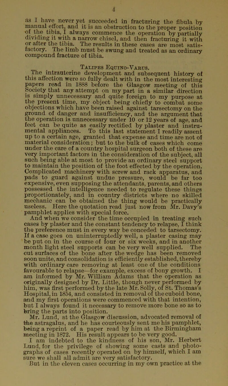 as I have never yet succeeded in fracturing the fibula by manual effort, and it is an obstruction to the proper position of the tibia, I always commence the operation by partially dividing it with a narrow chisel, and then fracturing it with or after the tibia. The results in these cases are most satis- factory. The limb must be swung and treated as an ordinary compound fracture of tibia. Talipes Equino-Vajrus. The intrauterine development and subsequent history of this affection were so fully dealt with in the most interesting papers read in 1888 before the Glasgow meeting of this Society that any attempt on my part in a similar direction is simply unnecessary and quite foreign to my purpose at the present time, my object being chiefly to combat some objections which have been raised against tarsectomy on the ground of danger and insufficiency, and the argument that the operation is unnecessary under 10 or 12 years of age, and feet can be quite as easily rectified by plaster and instru- mental appliances. To this last statement I readily assent up to a certain age, granted that expense and time are not of material consideration; but to the bulk of cases which come under the care of a country hospital surgeon both of these are very important factors in the consideration of the subject, all such being able at most to provide an ordinary steel support to maintain the position of the foot effected by the operation. Complicated machinery with screw and rack apparatus, and pads to guard against undue pressure, would be far too expensive, even supposing the attendants, parents, and others possessed the intelligence needed to regulate these things proportionately, and in country districts where no skilled mechanic can be obtained the thing would be practically useless. Here the quotation read just now from Mr. Davy’s pamphlet applies with special force. And when we consider the time occupied in treating such cases by plaster and the constant tendency to relapse, I think the preference must in every way be conceded to tarsectomy. If a case goes on uninterruptedly well, a plaster casing may be put on in the course of four or six weeks, and in another month light steel supports can be very well supplied. The cut surfaces of the bone after the wedge has been removed soon unite, and consolidation is efficiently established, thereby with ordinary care removing at least one of the conditions favourable to relapse—for example, excess of bony growth. I am informed by Mr. William Adams that the operation as originally designed by Dr. Little, though never performed by him, was first performed by the late Mr. Solly, of St. Thomas’s Hospital, in 1854, and consisted in removal of the cuboid bone, and my first operations were commenced with that intention, but I always found it necessary to remove more bone so as to bring the parts into position. Mr. Lund, at the Glasgow discussion, advocated removal of the astragalus, and he has courteously sent me his pamphlet, being a reprint of a paper read by him at the Birmingham meeting in 1872. His result appears to be very good. I am indebted to the kindness of his son, Mr. Herbert Lund, for the privilege of showing some casts and photo- graphs of cases recently operated on by himself, which I am sure we shall all admit are very satisfactory. But in the eleven cases occurring in my own practice at the