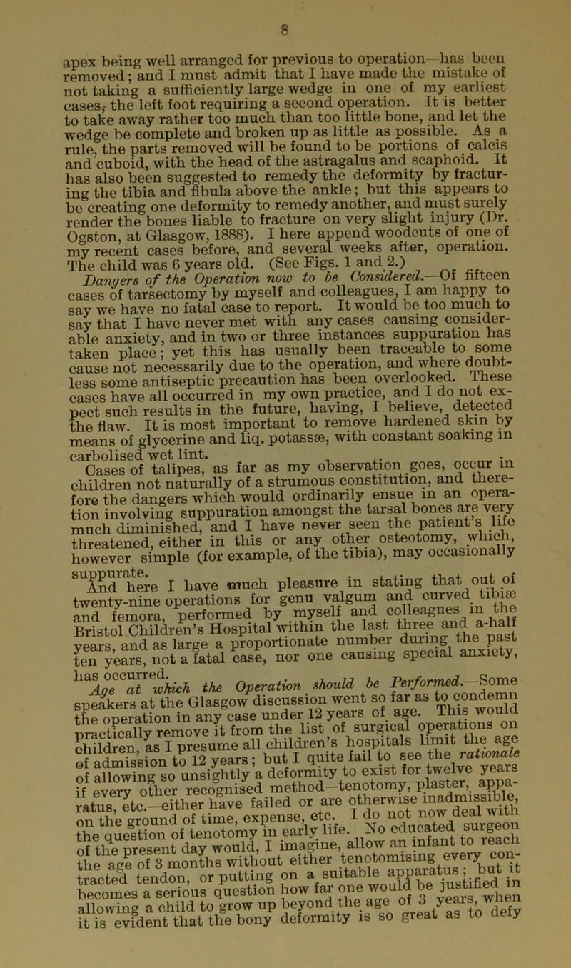 apex being well arranged for previous to operation—has been removed; and I must admit that I have made the mistake of not taking a sufficiently large wedge in one of my earliest casesf the left foot requiring a second operation. It is better to take away rather too much than too little bone, and let the wedge be complete and broken up as little as possible. As a rule, the parts removed will be found to be portions of calcis and cuboid, with the head of the astragalus and scaphoid. It has also been suggested to remedy the deformity by fractur- ing the tibia and fibula above the ankle; but this appears to be creating one deformity to remedy another, and must surely render the bones liable to fracture on very slight injury (Dr. Ogston, at Glasgow, 1888). I here append woodcuts of one of my recent cases before, and several weeks after, operation. The child was 6 years old. (See Figs. 1 and 2.) Dangers of the Operation now to be Considered— Of fifteen cases of tarsectomy by myself and colleagues, I am happy to say we have no fatal case to report. It would be too much to say that I have never met with any cases causing consider- able anxiety, and in two or three instances suppuration has taken place; yet this has usually been traceable to some cause not necessarily due to the operation, and where doubt- less some antiseptic precaution has been overlooked. These cases have all occurred in my own practice, and I do not ex- pect such results in the future, having, I believe, detected the flaw. It is most important to remove hardened skin by means of glycerine and liq. potassse, with constant soaking in carbolised wet lint. - Cases of talipes, as far as my observation goes, occur in children not naturally of a strumous constitution, and there- fore the dangers which would ordinarily ensue. m an opera- tion involving suppuration amongst the tarsal bones are very much diminished, and I have never seen the patient s life threatened, either in this or any other osteotomy, winch, however simple (for example, of the tibia), may occasionally ^And*here I have much pleasure in stating that out of twenty-nine operations for genu valgum and curved tibiae and femora performed by myself and colleagues in the Bristol Children’s Hospital within the last three anda-k vears and as large a proportionate number during the past te^years, not a fatal case, nor one causing special anxiety, lmAoeGlTwMch the Operation should be Performed.-Some speakers at the Glasgow discussion went so far as to condemn the operation in any case under 12 yeais of age. Ihis wouia practically remove it from the list of surgical operations oi children, as I presume all children’s hospitals limit t ie age ( i mica inn fr> 12 vears • but I quite fail to see the rationale of allowing so unsightly a deformity to exist for twelve years if every other recognised method—tenotomy, plaster, appa- ratus Ttc-either have failed or are otherwise inadmissible, r„ftegrCiuad of time, expense etc I do.not now deri w‘th the question of tenotomy in early life. No educated surgeon nf flip nrpspnt dav would, I imagine, allow an infant to leaefi the age of 3 months without either tenotomising every con- tacted tendon, or putting on a isuitable apparal becomes a serious question how far one would be ]ustified m allowing a child to grow up beyond the age of o years,, wnen ft is evfdent^ that the bon/ deformity is so great as to defy
