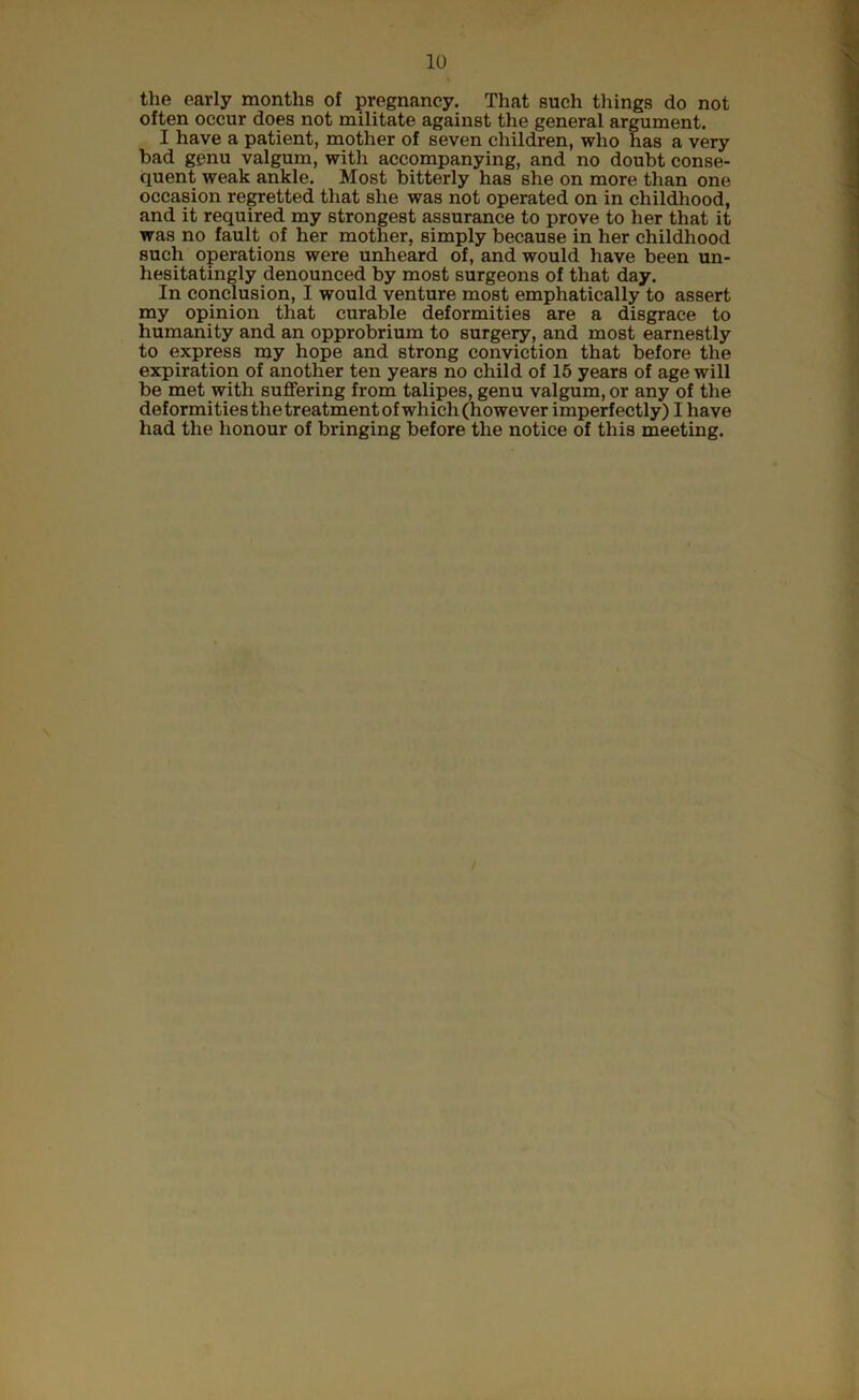 the early months of pregnancy. That such tilings do not often occur does not militate against the general argument. I have a patient, mother of seven children, who has a very bad genu valgum, with accompanying, and no doubt conse- quent weak ankle. Most bitterly has she on more than one occasion regretted that she was not operated on in childhood, and it required my strongest assurance to prove to her that it was no fault of her mother, simply because in her childhood such operations were unheard of, and would have been un- hesitatingly denounced by most surgeons of that day. In conclusion, I would venture most emphatically to assert my opinion that curable deformities are a disgrace to humanity and an opprobrium to surgery, and most earnestly to express my hope and strong conviction that before the expiration of another ten years no child of 15 years of age will be met with suffering from talipes, genu valgum, or any of the deformities the treatment of which (however imperfectly) I have had the honour of bringing before the notice of this meeting.