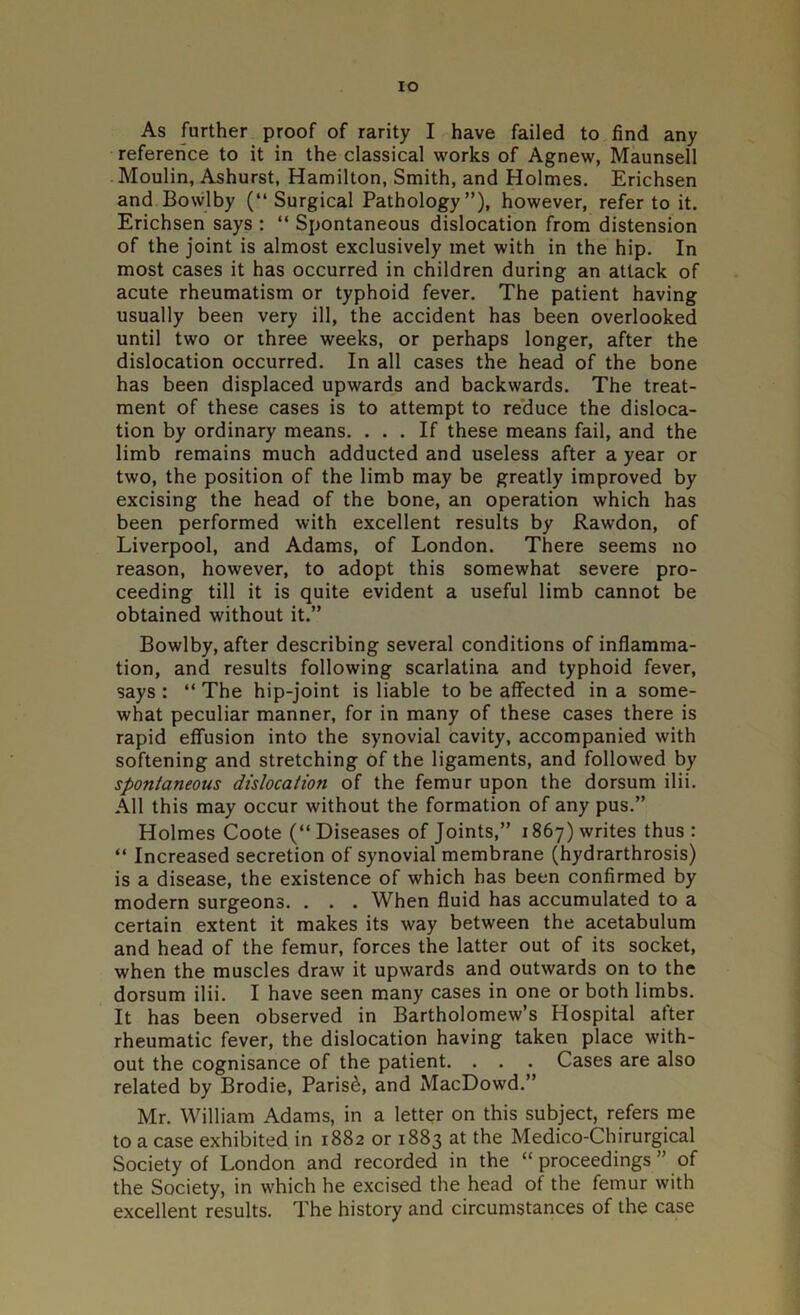IO As further proof of rarity I have failed to find any reference to it in the classical works of Agnew, Maunsell Moulin, Ashurst, Hamilton, Smith, and Holmes. Erichsen and Bowl by (“ Surgical Pathology”), however, refer to it. Erichsen says : “ Spontaneous dislocation from distension of the joint is almost exclusively met with in the hip. In most cases it has occurred in children during an attack of acute rheumatism or typhoid fever. The patient having usually been very ill, the accident has been overlooked until two or three weeks, or perhaps longer, after the dislocation occurred. In all cases the head of the bone has been displaced upwards and backwards. The treat- ment of these cases is to attempt to reduce the disloca- tion by ordinary means. ... If these means fail, and the limb remains much adducted and useless after a year or two, the position of the limb may be greatly improved by excising the head of the bone, an operation which has been performed with excellent results by Rawdon, of Liverpool, and Adams, of London. There seems no reason, however, to adopt this somewhat severe pro- ceeding till it is quite evident a useful limb cannot be obtained without it.” Bowlby, after describing several conditions of inflamma- tion, and results following scarlatina and typhoid fever, says : “ The hip-joint is liable to be affected in a some- what peculiar manner, for in many of these cases there is rapid effusion into the synovial cavity, accompanied with softening and stretching of the ligaments, and followed by spontaneous dislocation of the femur upon the dorsum ilii. All this may occur without the formation of any pus.” Holmes Coote (“Diseases of Joints,” 1867) writes thus : “ Increased secretion of synovial membrane (hydrarthrosis) is a disease, the existence of which has been confirmed by modern surgeons. . . . When fluid has accumulated to a certain extent it makes its way between the acetabulum and head of the femur, forces the latter out of its socket, when the muscles draw it upwards and outwards on to the dorsum ilii. I have seen many cases in one or both limbs. It has been observed in Bartholomew’s Hospital after rheumatic fever, the dislocation having taken place with- out the cognisance of the patient. . . . Cases are also related by Brodie, Parish, and MacDowd.” Mr. William Adams, in a letter on this subject, refers me to a case exhibited in 1882 or 1883 at the Medico-Chirurgical Society of London and recorded in the “ proceedings ” of the Society, in which he excised the head of the femur with excellent results. The history and circumstances of the case