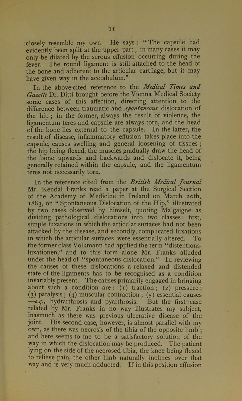 closely resemble my own. He says : “ The capsule had evidently been split at the upper part; in many cases it may only be dilated by the serous effusion occurring during the fever. The round ligament is still attached to the head of the bone and adherent to the articular cartilage, but it may have given way in the acetabulum.” In the above-cited reference to the Medical Times and Gazette Dr. Ditti brought before the Vienna Medical Society some cases of this affection, directing attention to the difference between traumatic and spofitaneous dislocation of the hip; in the former, always the result of violence, the ligamentum teres and capsule are always torn, and the head of the bone lies external to the capsule. In the latter, the result of disease, inflammatory effusion takes place into the capsule, causes swelling and general loosening of tissues ; the hip being flexed, the muscles gradually draw the head of the bone. upwards and backwards and dislocate it, being generally retained within the capsule, and the ligamentum teres not necessarily torn. In the reference cited from the British Medical Journal Mr. Kendal Franks read a paper at the Surgical Section of the Academy of Medicine in Ireland on March 20th, 1883, on “Spontaneous Dislocation of the Hip,” illustrated by two cases observed by himself, quoting Malgaigne as dividing pathological dislocations into two classes: first, simple luxations in which the articular surfaces had not been attacked by the disease, and secondly, complicated luxations in which the articular surfaces were essentially altered. To the former class Volkmann had applied the term “distentions- luxationen,” and to this form alone Mr. Franks alluded under the head of “spontaneous dislocation.” In reviewing the causes of these dislocations a relaxed and distended state of the ligaments has to be recognised as a condition invariably present. The causes primarily engaged in bringing about such a condition are: (1) traction; (2) pressure; (3) paralysis; (4) muscular contraction ; (5) essential causes —hydrarthrosis and pyarthrosis. But the first case related by Mr. Franks in no way illustrates my subject, inasmuch as there was previous ulcerative disease of the joint. His second case, however, is almost parallel with my own, as there was necrosis of the tibia of the opposite limb ; and here seems to me to be a satisfactory solution of the way in which the dislocation may be produced. The patient lying on the side of the necrosed tibia, the knee being flexed to relieve pain, the other limb naturally inclines over that way and is very much adducted. If in this position effusion