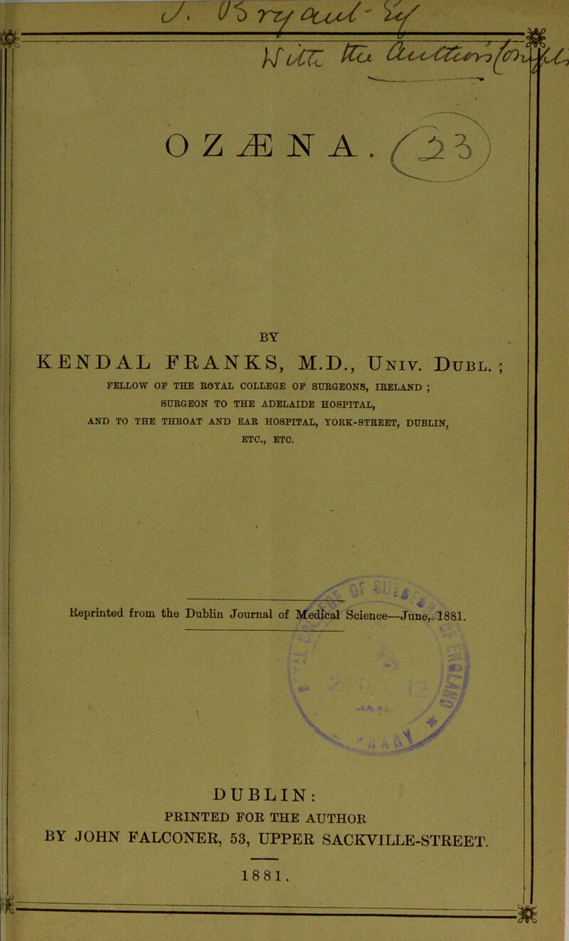 c/> (J^> vzy Ocod' \jyp m. )\f (A7Z. &c^££c4n<) ^co v CCj OZiENA.^?) BY KENDAL FRANKS, M.D., Univ. Duel.; FELLOW OF THE ROYAL COLLEGE OF SURGEONS, IEELAND ; SUKGEON TO THE ADELAIDE HOSPITAL, AND TO THE THROAT AND EAR HOSPITAL, YORK-STREET, DUBLIN, ETC., ETC. DUBLIN: PRINTED FOR THE AUTHOR BY JOHN FALCONER, 53, UPPER SACKVILLE-STREET. 1881. •*i