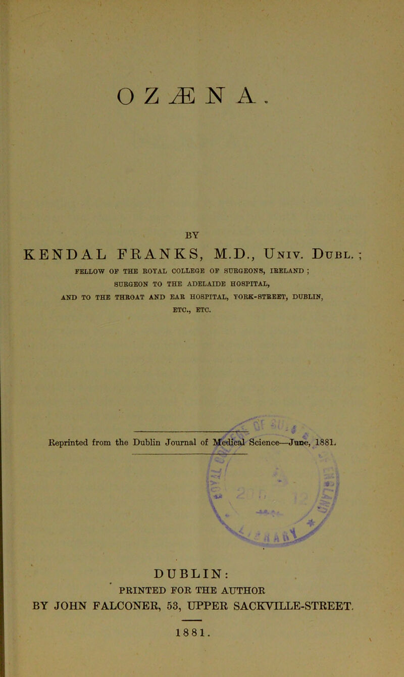 O Z jE n a BY KENDAL FRANKS, M.D., Univ. Dubl. FELLOW OF THE ROYAL COLLEGE OF SURGEONS, IRELAND ; SURGEON TO THE ADELAIDE HOSPITAL, AND TO THE THROAT AND EAR HOSPITAL, TURK-STREET, DUBLIN, ETC., ETC. Af » <8, ■ Reprinted from the Dublin Journal of Medical Science—June, 1881. 1 Zi DUBLIN: PRINTED FOR THE AUTHOR BY JOHN FALCONER, 53, UPPER SACICVTLLE-STREET. 1881.