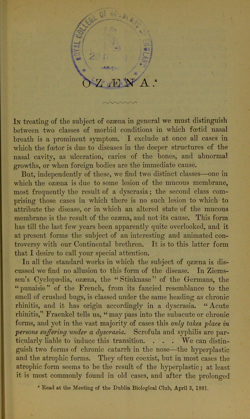 between two classes of morbid conditions in which foetid nasal breath is a prominent symptom. I exclude at once all cases in which the foetor is due to diseases in the deeper structures of the nasal cavity, as ulceration, caries of the bones, and abnormal growths, or when foreign bodies are the immediate cause. But, independently of these, avc find tAvo distinct classes—one in which the ozaena is due to some lesion of the mucous membrane, most frequently the result of a dyscrasia; the second class com- prising those cases in which there is no such lesion to Avhich to attribute the disease, or in which an altered state of the mucous membrane is the result of the ozaena, and not its cause. This form has till the last feAv years been apparently quite overlooked, and it at present forms the subject of an interesting and animated con- troversy Avith our Continental brethren. It is to this latter form that I desire to call your special attention. In all the standard works in which the subject of ozasna is dis- cussed Ave find no allusion to this form of the disease. In Ziems- sen’s Cyclopaedia, ozaena, the “ Stinknase ” of the Germans, the “punaisie” of the French, from its fancied resemblance to the smell of crushed bugs, is classed under the same heading as chronic rhinitis, and it has origin accordingly in a dyscrasia. “ Acute rhinitis,” Fraenkel tells us, “may pass into the subacute or chronic forms, and yet in the vast majority of cases this only takes place in persons suffering under a dyscrasia. Scrofula and syphilis are par- ticularly liable to induce this. transition. . . . We can distin- guish two forms of chronic catarrh in the nose—the hyperplastic and the atrophic forms. They often coexist, but in most cases the atrophic form seems to be the result of the hyperplastic; at least it is most commonly found in old cases, and after the prolonged  Read at the Meeting of the Dublin Biological Club, April 5, 1881.