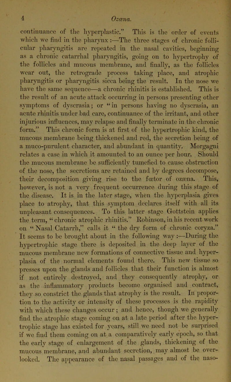 continuance of the hyperplastic.” This is the order of events which we find in the pharynx :—The three stages of chronic folli- cular pharyngitis are repeated in the nasal cavities, beginning as a chronic catarrhal pharyngitis, going on to hypertrophy of the follicles and mucous membrane, and finally, as the follicles wear out, the retrograde process taking place, and atrophic pharyngitis or pharyngitis sicca being the result. In the nose we have the same sequence—a chronic rhinitis is established. This is the result of an acute attack occurring in persons presenting other symptoms of dyscrasia; or “ in persons having no dyscrasia, an acute rhinitis under bad care, continuance of the irritant, and other injurious influences, may relapse and finally terminate in the chronic form.” This chronic form is at first of the hypertrophic kind, the mucous membrane being thickened and red, the secretion being of a muco-purulent character, and abundant in quantity. Morgagni relates a case in which it amounted to an ounce per hour. Should the mucous membrane be sufficiently tumefied to cause obstruction of the nose, the secretions are retained and by degrees decompose, their decomposition giving rise to the foetor of ozsena. This, however, is not a very frequent occurrence during this stage of the disease. It is in the later stage, when the hyperplasia gives place to atrophy, that this symptom declares itself with all its unpleasant consequences. To this latter stage Gottstein applies the term, “ chronic atrophic rhinitis.” Robinson, in his recent work on “ Nasal Catarrh,” calls it “ the dry form of chronic coryza.” It seems to be brought about in the following way :—During the hypertrophic stage there is deposited in the deep layer of the mucous membrane new formations of connective tissue and hyper- plasia of the normal elements found there. This new tissue so presses upon the glands and follicles that their function is almost if not entirely destroyed, and they consequently atrophy, or as the inflammatory products become organised and contract, they so constrict the glands that atrophy is the result. In propor- tion to the activity or intensity of these processes is the rapidity with which these changes occur; and hence, though we generally find the atrophic stage coming on at a late period after the hyper- trophic stage has existed for years, still we need not be surprised if we find them coming on at a comparatively early epoch, so that the early stage of enlargement of the glands, thickening of the mucous membrane, and abundant secretion, may almost be over- looked. The appearance of the nasal passages and of the naso-