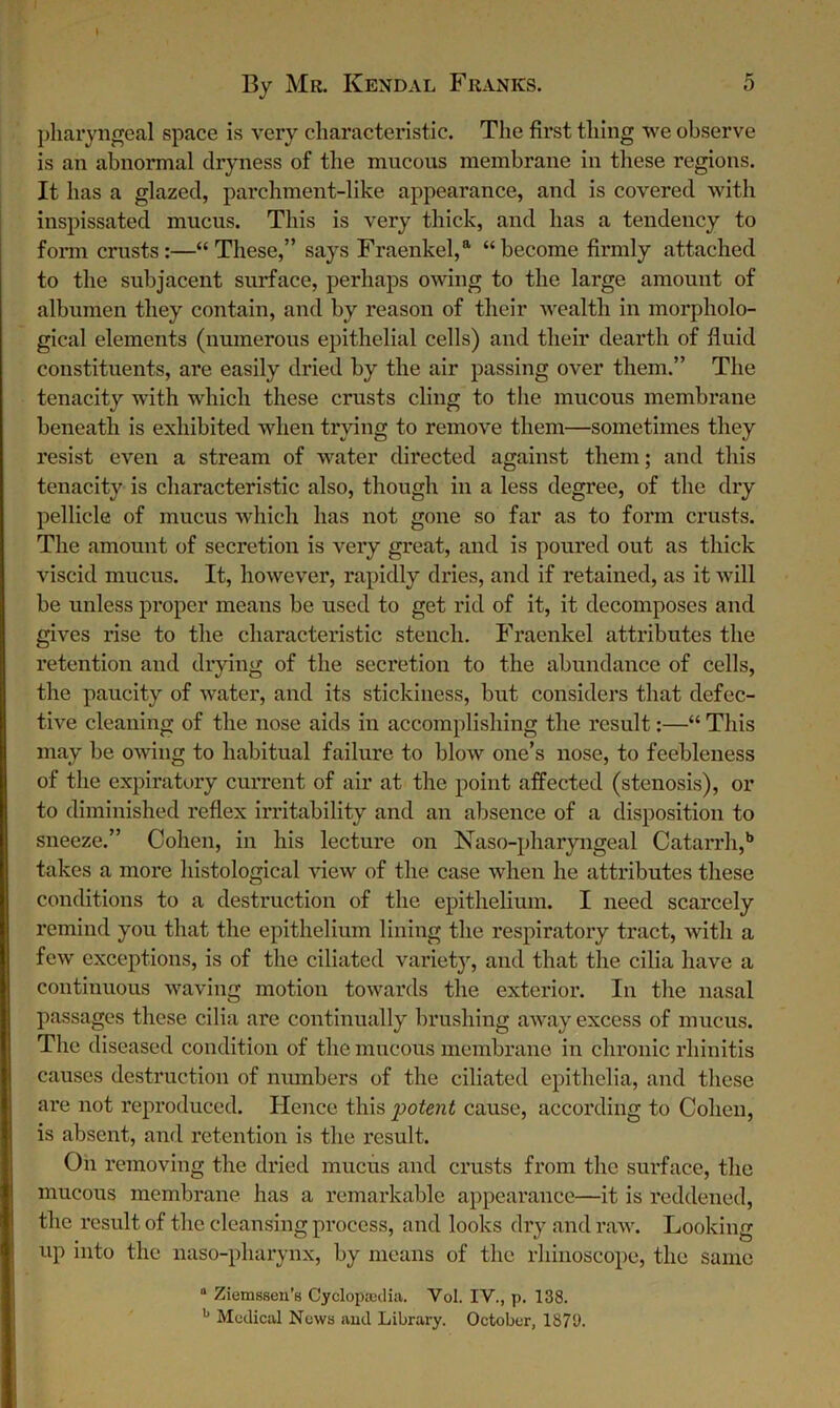 pharyngeal space is very characteristic. The first thing we observe is an abnormal dryness of the mucous membrane in these regions. It has a glazed, parchment-like appearance, and is covered with inspissated mucus. This is very thick, and has a tendency to form crusts:—“These,” says Fraenkel,a “become firmly attached to the subjacent surface, perhaps owing to the large amount of albumen they contain, and by reason of their wealth in morpholo- gical elements (numerous epithelial cells) and their dearth of fluid constituents, are easily dried by the air passing over them.” The tenacity with which these crusts cling to the mucous membrane beneath is exhibited when trying to remove them—sometimes they resist even a stream of water directed against them; and this tenacity is characteristic also, though in a less degree, of the dry pellicle of mucus which has not gone so far as to form crusts. The amount of secretion is very great, and is poured out as thick viscid mucus. It, however, rapidly dries, and if retained, as it will be unless proper means be used to get rid of it, it decomposes and gives rise to the characteristic stench. Fraenkel attributes the retention and drying of the secretion to the abundance of cells, the paucity of water, and its stickiness, but considers that defec- tive cleaning of the nose aids in accomplishing the result:—“ This may be owing to habitual failure to blow one’s nose, to feebleness of the expiratory current of air at the point affected (stenosis), or to diminished reflex irritability and an absence of a disposition to sneeze.” Cohen, in his lecture on Naso-pharyngeal Catarrh,b takes a more histological view of the case when he attributes these conditions to a destruction of the epithelium. I need scarcely remind you that the epithelium lining the respiratory tract, with a few exceptions, is of the ciliated variety, and that the cilia have a continuous waving motion towards the exterior. In the nasal passages these cilia are continually brushing away excess of mucus. The diseased condition of the mucous membrane in chronic rhinitis causes destruction of numbers of the ciliated epithelia, and these are not reproduced. Hence this intent cause, according to Cohen, is absent, and retention is the result. On removing the dried mucus and crusts from the surface, the mucous membrane has a remarkable appearance—it is reddened, the result of the cleansing process, and looks dry and raw. Looking up into the naso-pharynx, by means of the rhinoscope, the same a Ziemssen’s Cyclopaedia. Vol. IV., p. 138. b Medical News and Library. October, 187U.