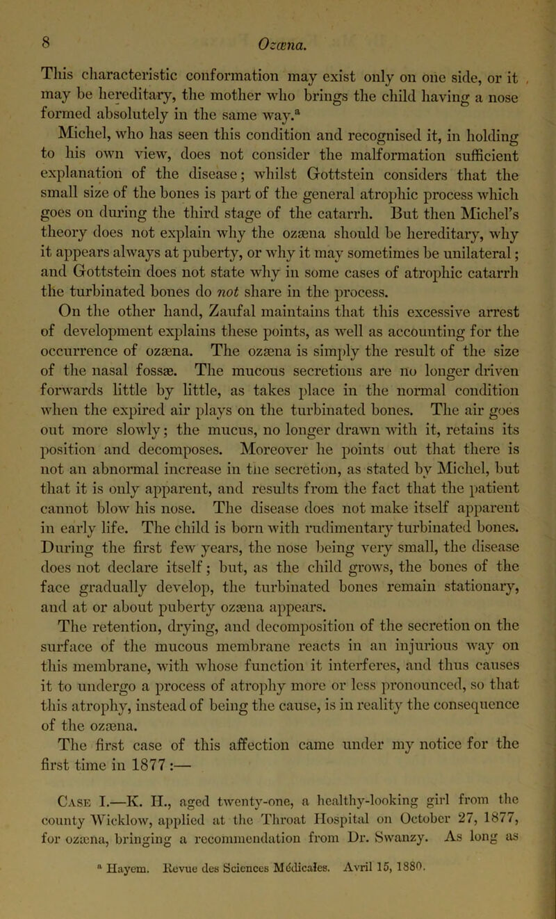 This characteristic conformation may exist only on one side, or it , may be hereditary, the mother who brings the child having a nose formed absolutely in the same way.a Michel, who has seen this condition and recognised it, in holding to his own view, does not consider the malformation sufficient explanation of the disease; whilst Gottstein considers that the small size of the bones is part of the general atrophic process which goes on during the third stage of the catarrh. But then Michel’s theory does not explain why the ozaena should be hereditary, why it appears always at puberty, or why it may sometimes be unilateral; and Gottstein does not state why in some cases of atrophic catarrh the turbinated bones do not share in the process. On the other hand, Zaufal maintains that this excessive arrest of development explains these points, as well as accounting for the occurrence of ozama. The ozaena is simply the result of the size of the nasal fossae. The mucous secretions are no longer driven forwards little by little, as takes place in the normal condition when the expired air plays on the turbinated bones. The air goes out more slowly; the mucus, no longer drawn with it, retains its position and decomposes. Moreover he points out that there is not an abnormal increase in the secretion, as stated bv Michel, but that it is only apparent, and results from the fact that the patient cannot blow his nose. The disease does not make itself apparent in early life. The child is born with rudimentary turbinated bones. During the first few years, the nose being very small, the disease does not declare itself; but, as the child grows, the bones of the face gradually develop, the turbinated bones remain stationary, and at or about puberty ozaena appears. The retention, drying, and decomposition of the secretion on the surface of the mucous membrane reacts in an injurious way on this membrane, with whose function it interferes, and thus causes it to undergo a process of atrophy more or less pronounced, so that this atrophy, instead of being the cause, is in reality the consequence of the ozaena. The first case of this affection came under my notice for the first time in 1877 :— Case I.—Iv. H., aged twenty-one, a healthy-looking girl from the county Wicklow, applied at the Throat Hospital on October 27, 1877, for ozcena, bringing a recommendation from Ur. Swanzy. As long as “ Hayem. Revue des Sciences Mddicales. Avril 15, 1880.