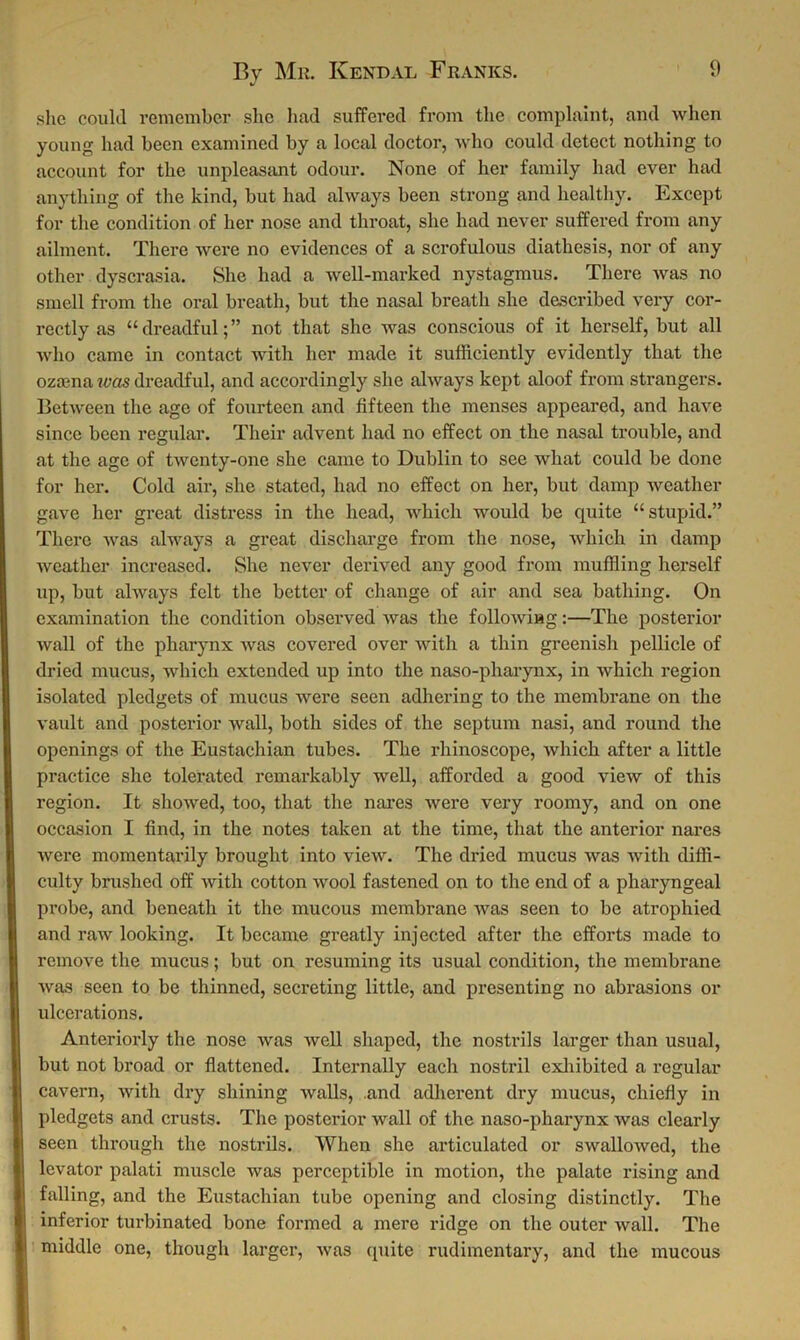 J she could remember she had suffered from the complaint, and when young had been examined by a local doctor, who could detect nothing to account for the unpleasant odour. None of her family had ever had anything of the kind, but had always been strong and healthy. Except for the condition of her nose and throat, she had never suffered from any ailment. There were no evidences of a scrofulous diathesis, nor of any other dyscrasia. She had a well-marked nystagmus. There was no smell from the oral breath, but the nasal breath she described very cor- rectly as “dreadful;” not that she was conscious of it herself, but all who came in contact with her made it sufficiently evidently that the ozmna was dreadful, and accordingly she always kept aloof from strangers. Between the age of fourteen and fifteen the menses appeared, and have since been regular. Their advent had no effect on the nasal trouble, and at the age of twenty-one she came to Dublin to see what could be done for her. Cold air, she stated, had no effect on her, but damp weather gave her great distress in the head, which would be quite “stupid.” There was always a great discharge from the nose, which in damp weather increased. She never derived any good from muffling herself up, but always felt the better of change of air and sea bathing. On examination the condition observed was the following:—The posterior wall of the pharynx was covered over with a thin greenish pellicle of dried mucus, which extended up into the naso-pliarynx, in which region isolated pledgets of mucus were seen adhering to the membrane on the vault and posterior wall, both sides of the septum nasi, and round the openings of the Eustachian tubes. The rhinoscope, which after a little practice she tolerated remarkably well, afforded a good view of this region. It showed, too, that the nares were very roomy, and on one occasion I find, in the notes taken at the time, that the anterior nares were momentarily brought into view. The dried mucus was with diffi- culty brushed off with cotton wool fastened on to the end of a pharyngeal probe, and beneath it the mucous membrane was seen to be atrophied and raw looking. It became greatly injected after the efforts made to remove the mucus; but on resuming its usual condition, the membrane was seen to be thinned, secreting little, and presenting no abrasions or ulcerations. Anteriorly the nose was well shaped, the nostrils larger than usual, but not broad or flattened. Internally each nostril exhibited a regular cavern, with dry shining walls, .and adherent dry mucus, chiefly in pledgets and crusts. The posterior wall of the naso-pharynx was clearly seen through the nostrils. When she articulated or swallowed, the levator palati muscle was perceptible in motion, the palate rising and falling, and the Eustachian tube opening and closing distinctly. The inferior turbinated bone formed a mere ridge on the outer wall. The middle one, though larger, was quite rudimentary, and the mucous
