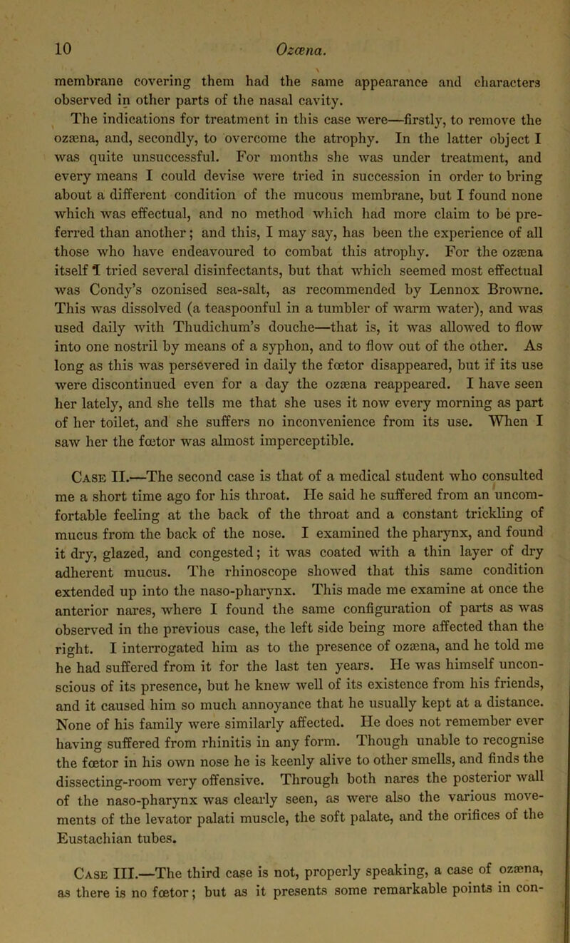 membrane covering them had the same appearance and characters observed in other parts of the nasal cavity. The indications for treatment in this case were—firstly, to remove the ozcena, and, secondly, to overcome the atrophy. In the latter object I was quite unsuccessful. For months she was under treatment, and every means I could devise were tried in succession in order to bring about a different condition of the mucous membrane, but I found none which was effectual, and no method which had more claim to be pre- ferred than another; and this, I may say, has been the experience of all those who have endeavoured to combat this atrophy. For the ozcena itself 1 tried several disinfectants, but that which seemed most effectual was Condy’s ozonised sea-salt, as recommended by Lennox Browne. This was dissolved (a teaspoonful in a tumbler of warm water), and was used daily with Thudichum’s douche—that is, it was allowed to flow into one nostril by means of a syphon, and to flow out of the other. As long as this was persevered in daily the foetor disappeared, but if its use were discontinued even for a day the ozcena reappeared. I have seen her lately, and she tells me that she uses it now every morning as part of her toilet, and she suffers no inconvenience from its use. When I saw her the foetor was almost imperceptible. Case II.—The second case is that of a medical student who consulted me a short time ago for his throat. He said he suffered from an uncom- fortable feeling at the back of the throat and a constant trickling of mucus from the back of the nose. I examined the pharynx, and found it dry, glazed, and congested; it was coated with a thin layer of dry adherent mucus. The rhinoscope showed that this same condition extended up into the naso-pharynx. This made me examine at once the anterior nares, where I found the same configuration of parts as was observed in the previous case, the left side being more affected than the right. I interrogated him as to the presence of ozcena, and he told me he had suffered from it for the last ten years. He was himself uncon- scious of its presence, but he knew Avell of its existence from his friends, and it caused him so much annoyance that he usually kept at a distance. None of his family were similarly affected. He does not remember ever having suffered from rhinitis in any form. Though unable to recognise the foetor in his own nose he is keenly alive to other smells, and finds the dissecting-room very offensive. Through both nares the posterior Avail of the naso-pharynx Avas clearly seen, as Avere also the various move- ments of the levator palati muscle, the soft palate, and the orifices of the Eustachian tubes. Case III.—The third case is not, properly speaking, a case of ozcena, as there is no fcetor; but as it presents some remarkable points in con-