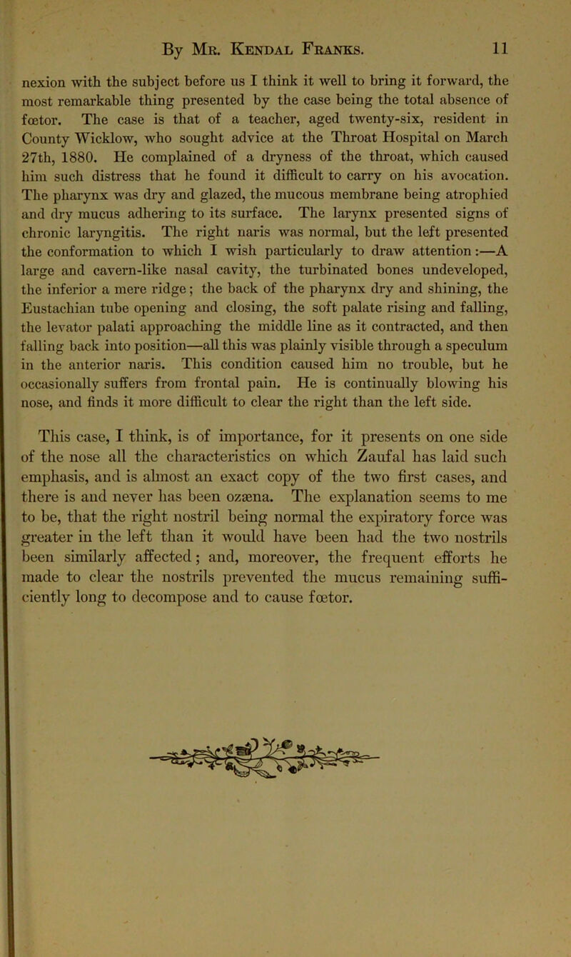 nexion with the subject before us I think it well to bring it forward, the most remarkable thing presented by the case being the total absence of fcetor. The case is that of a teacher, aged twenty-six, resident in County Wicklow, who sought advice at the Throat Hospital on March 27th, 1880. He complained of a dryness of the throat, which caused him such distress that he found it difficult to carry on his avocation. The pharynx was dry and glazed, the mucous membrane being atrophied and dry mucus adhering to its surface. The larynx presented signs of chronic laryngitis. The right naris was normal, but the left presented the conformation to which I wish particularly to draw attention:—A large and cavern-like nasal cavity, the turbinated bones undeveloped, the inferior a mere ridge; the back of the pharynx dry and shining, the Eustachian tube opening and closing, the soft palate rising and falling, the levator palati approaching the middle line as it contracted, and then falling back into position—all this was plainly visible through a speculum in the anterior naris. This condition caused him no trouble, but he occasionally suffers from frontal pain. He is continually blowing his nose, and finds it more difficult to clear the right than the left side. This case, I think, is of importance, for it presents on one side of the nose all the characteristics on which Zaufal has laid such emphasis, and is almost an exact copy of the two first cases, and there is and never has been ozama. The explanation seems to me to be, that the right nostril being normal the expiratory force was greater in the left than it would have been had the two nostrils been similarly affected; and, moreover, the frequent efforts he made to clear the nostrils prevented the mucus remaining suffi- ciently long to decompose and to cause foetor.