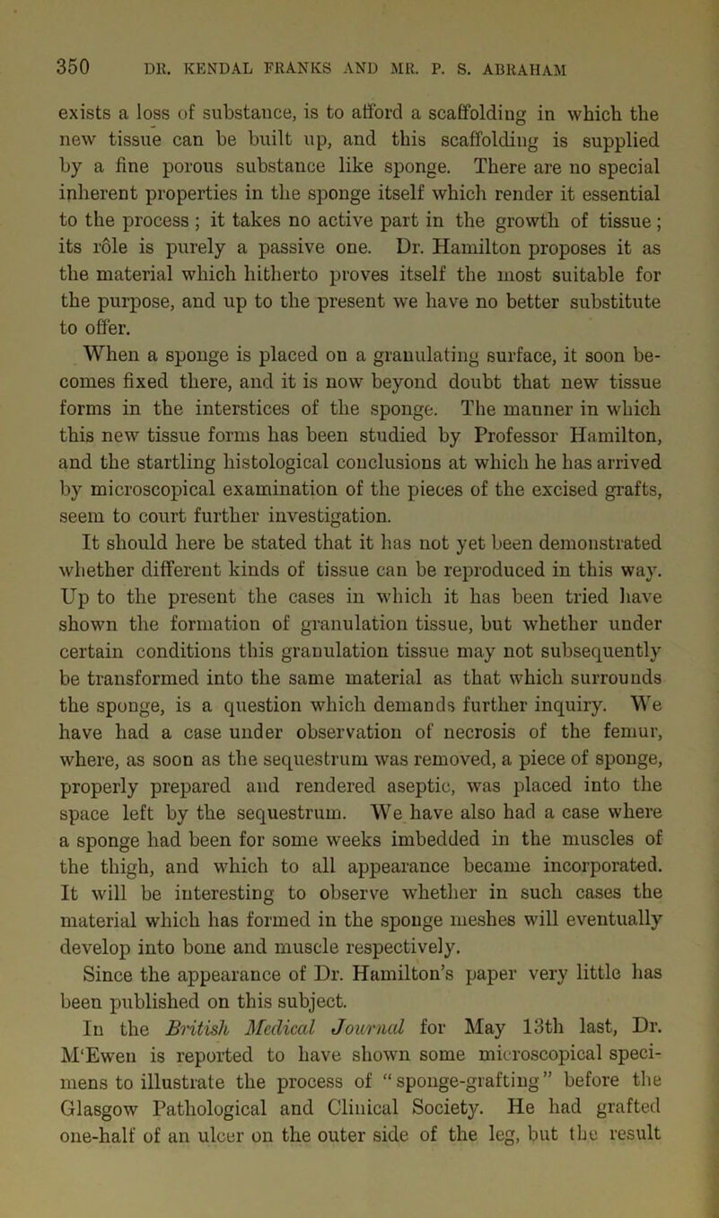 exists a loss of substance, is to afford a scaffolding in which the new tissue can be built up, and this scaffolding is supplied by a fine porous substance like sponge. There are no special inherent properties in the sponge itself which render it essential to the process ; it takes no active part in the growth of tissue ; its role is purely a passive one. Dr. Hamilton proposes it as the material which hitherto proves itself the most suitable for the purpose, and up to the present we have no better substitute to offer. When a sponge is placed on a granulating surface, it soon be- comes fixed there, and it is now beyond doubt that new tissue forms in the interstices of the sponge. The manner in which this new tissue forms has been studied by Professor Hamilton, and the startling histological conclusions at which he has arrived by microscopical examination of the pieces of the excised grafts, seem to court further investigation. It should here be stated that it has not yet been demonstrated whether different kinds of tissue can be reproduced in this way. Up to the present the cases in which it has been tried have shown the formation of granulation tissue, but whether under certain conditions this granulation tissue may not subsequently be transformed into the same material as that which surrounds the sponge, is a question which demands further inquiry. We have had a case under observation of necrosis of the femur, where, as soon as the sequestrum was removed, a piece of sponge, properly prepared and rendered aseptic, was placed into the space left by the sequestrum. We have also had a case where a sponge had been for some weeks imbedded in the muscles of the thigh, and which to all appearance became incorporated. It will be interesting to observe whether in such cases the material which has formed in the sponge meshes will eventually develop into bone and muscle respectively. Since the appearance of Dr. Hamilton’s paper very little has been published on this subject. In the British Medical Journal for May 13th last, Dr. M'Ewen is reported to have shown some microscopical speci- mens to illustrate the process of “sponge-grafting” before the Glasgow Pathological and Clinical Society. He had grafted one-half of an ulcer on the outer side of the leg, but the result