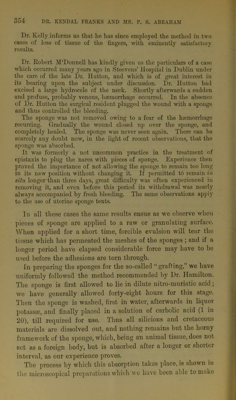 Dr. Kelly informs us that he has since employed the method in two cases of loss of tissue of the fingers, with eminently satisfactory results. Dr. Robert M‘Donnell has kindly given us the particulars of a case which occurred many years ago in Steevens’ Hospital in Dublin under the care of the late Dr. Hutton, and which is of great interest in its bearing upon the subject under discussion. Dr. Hutton had excised a large hydrocele of the neck. Shortly afterwards a sudden and profuse, probably venous, haemorrhage occurred. In the absence of Dr. Hutton the surgical resident plugged the wound with a sponge and thus controlled the bleeding. The sponge was not removed owing to a fear of the haemorrhage recurring. Gradually the wound closed up over the sponge, and completely healed. The sponge was never seen again. There can be scarcely any doubt now, in the light of recent observations, that the sponge was absorbed. It was formerly a not uncommon practice in the treatment of epistaxis to plug the nares with pieces of sponge. Experience then proved the importance of not allowing the sponge to remain too long in its new position without changing it. If permitted to remain in situ longer-than three days, great difficulty was often experienced in removing it, and even before this period its withdrawal was nearly always accompanied by fresh bleeding. The same observations apply to the use of uterine sponge tents. In all these cases the same results ensue as we observe when pieces of sponge are applied to a raw or granulating surface. When applied for a short time, forcible evulsion will tear the tissue which has permeated the meshes of the sponges ; and if a longer period have elapsed considerable force may have to be used before the adhesions are torn through. In preparing the sponges for the so-called “ grafting,” we have uniformly followed the method recommended by Dr. Hamilton. The sponge is first allowed to lie in dilute nitro-muriatic acid; we have generally allowed forty-eight hours for this stage. Then the sponge is washed, first in water, afterwards in liquor potass®, and finally placed in a solution of carbolic acid (1 in 20), till required for use. Thus all silicious and cretaceous materials are dissolved out, and nothing remains but the horny framework of the sponge, which, being an animal tissue, does not act as a foreign body, but is absorbed after a longer or shorter interval, as our experience proves. The process by which this absorption takes place, is shown in the microscopical preparations which we have been able to make