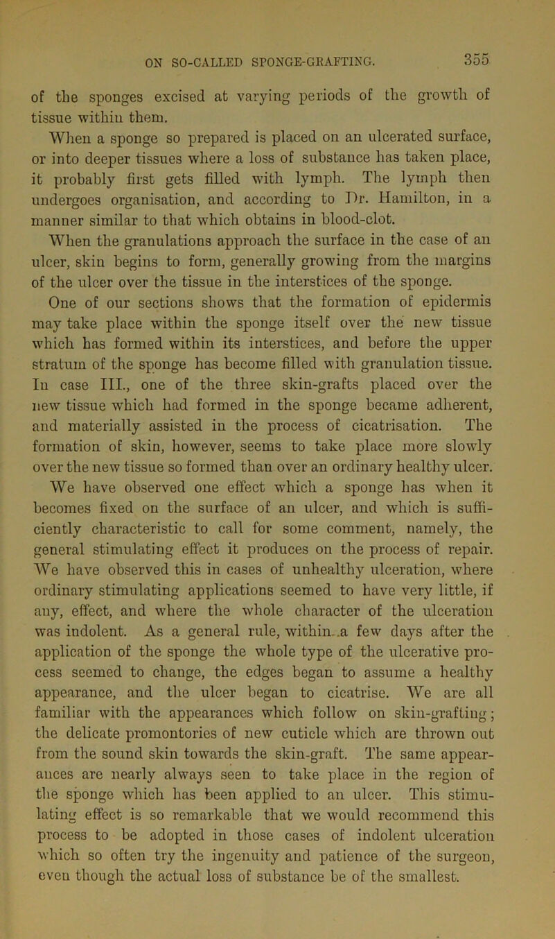 of the sponges excised at varying periods of the growth of tissue within them. When a sponge so prepared is placed on an ulcerated surface, or into deeper tissues where a loss of substance has taken place, it probably first gets filled with lymph. The lymph then undergoes organisation, and according to Dr. Hamilton, in a manner similar to that which obtains in blood-clot. When the granulations approach the surface in the case of an ulcer, skin begins to form, generally growing from the margins of the ulcer over the tissue in the interstices of the sponge. One of our sections shows that the formation of epidermis may take place within the sponge itself over the new tissue which has formed within its interstices, and before the upper stratum of the sponge has become filled with granulation tissue. In case III., one of the three skin-grafts placed over the new tissue which had formed in the sponge became adherent, and materially assisted in the process of cicatrisation. The formation of skin, however, seems to take place more slowly over the new tissue so formed than over an ordinary healthy ulcer. We have observed one effect which a sponge has wdien it becomes fixed on the surface of an ulcer, and which is suffi- ciently characteristic to call for some comment, namely, the general stimulating effect it produces on the process of repair. We have observed this in cases of unhealthy ulceration, where ordinary stimulating applications seemed to have very little, if any, effect, and where the whole character of the ulceration was indolent. As a general rule, within, .a few days after the application of the sponge the whole type of the ulcerative pro- cess seemed to change, the edges began to assume a healthy appearance, and the ulcer began to cicatrise. We are all familiar with the appearances which follow on skin-grafting; the delicate promontories of new cuticle which are thrown out from the sound skin towards the skin-graft. The same appear- ances are nearly always seen to take place in the region of the sponge which has been applied to an ulcer. This stimu- lating effect is so remarkable that we would recommend this process to be adopted in those cases of indolent ulceration which so often try the ingenuity and patience of the surgeon, even though the actual loss of substance be of the smallest.