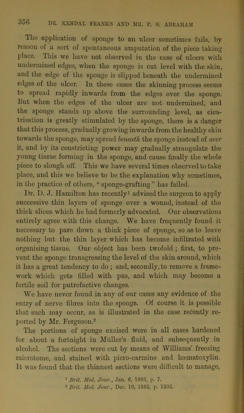 The application of sponge to an ulcer sometimes fails, by reason of a sort of spontaneous amputation of the piece taking place. I his we have not observed in the case of ulcers with undermined edges, when the sponge is cut level with the skin, and the edge of the sponge is slipped beneath the undermined edges of the ulcer. In these cases the skinning process seems to spread rapidly inwards from the edges over the sponge. But when the edges of the ulcer are not undermined, and the sponge stands up above the surrounding level, as cica- trisation is greatly stimulated by the sponge, there is a danger that this process, gradually growing inwards from the healthy skin towards the sponge, may spread beneath the sponge instead of over it, and by its constricting power may gradually strangulate the young tissue forming in the sponge, and cause finally the whole piece to slough off. This we have several times observed to take place, aud this we believe to be the explanation why sometimes, in the practice of others, “ sponge-grafting ” has failed. Dr. D. J. Hamilton has recently1 advised the surgeon to apply successive thin layers of sponge over a wound, instead of the thick slices which he had formerly advocated. Our observations entirely agree with this change. We have frequently found it necessary to pare down a thick piece of sponge, so as to leave nothing but the thin layer which has become infiltrated witli organising tissue. Our object has been twofold ; first, to pre- vent the sponge transgressing the level of the skin around, which it has a great tendency to do ; and, secondly, to remove a frame- work which gets filled with pus, and which may become a fertile soil for putrefactive changes. We have never found in any of our cases any evidence of the entry of nerve fibres into the sponge. Of course it is possible that such may occur, as is illustrated in the case recently re- ported by Mr. Ferguson.2 The portions of sponge excised were in all cases hardened for about a fortnight in Muller’s fluid, and subsequently in alcohol. The sections were cut by means of Williams’ freezing microtome, and stained with picro-carmine and hematoxylin. It was found that the thinnest sections were difficult to manage, 1 Brit. Med. Jour., Jan. 6, 1883, p. 7. -Brit. Meet. Jour., Dec. 16, 1882, p. 1202.