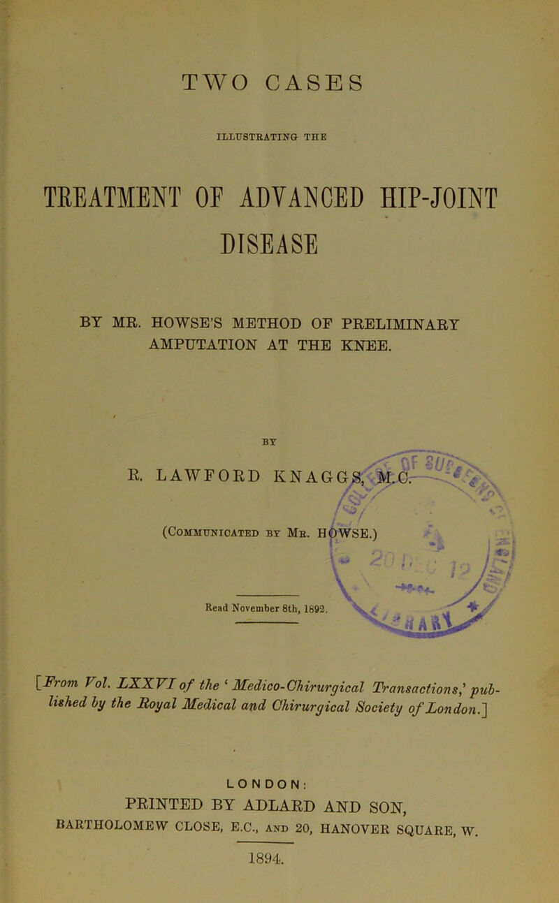 TWO CASES ILLUSTRATING THE TREATMENT OF ADVANCED HIP-JOINT DISEASE BY MR. HOWSE’S METHOD OF PRELIMINARY AMPUTATION AT THE KNEE. BY [From Vol. LXXVI of the ‘ Medico-Clrirurgical Transactions,' pub- lished by the Royal Medical and Chirurgical Society of London.'] LONDON: PRINTED BY ADLARD AND SON, BARTHOLOMEW CLOSE, E.C., and 20, HANOVER SQUARE, W. 1894.