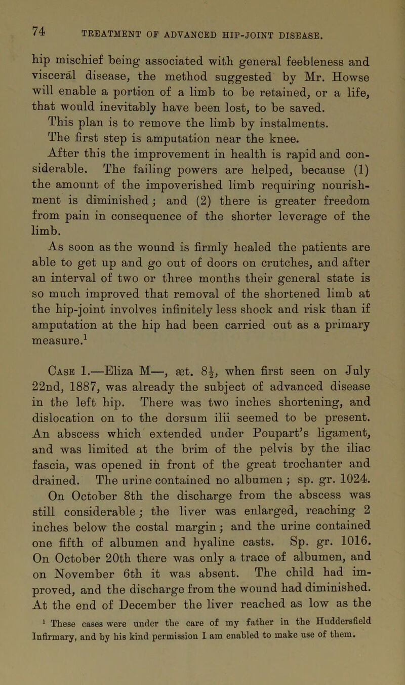 hip mischief being associated with general feebleness and visceral disease, the method suggested by Mr. Howse will enable a portion of a limb to be retained, or a life, that would inevitably have been lost, to be saved. This plan is to remove the limb by instalments. The first step is amputation near the knee. After this the improvement in health is rapid and con- siderable. The failing powers are helped, because (1) the amount of the impoverished limb requiring nourish- ment is diminished; and (2) there is greater freedom from pain in consequence of the shorter leverage of the limb. As soon as the wound is firmly healed the patients are able to get up and go out of doors on crutches, and after an interval of two or three months their general state is so much improved that removal of the shortened limb at the hip-joint involves infinitely less shock and risk than if amputation at the hip had been carried out as a primary measure.1 Case 1.—Eliza M—, get. 8^, when first seen on July 22nd, 1887, was already the subject of advanced disease in the left hip. There was two inches shortening, and dislocation on to the dorsum ilii seemed to be present. An abscess which extended under Poupart’s ligament, and was limited at the brim of the pelvis by the iliac fascia, was opened in front of the great trochanter and drained. The urine contained no albumen ; sp. gr. 1024. On October 8th the discharge from the abscess was still considerable; the liver was enlarged, reaching 2 inches below the costal margin; and the urine contained one fifth of albumen and hyaline casts. Sp. gr. 1016. On October 20th there was only a trace of albumen, and on November 6th it was absent. The child had im- proved, and the discharge from the wound had diminished. At the end of December the liver reached as low as the 1 These cases were under the care of my father in the Huddersfield Infirmary, and by his kind permission I am enabled to make use of them.