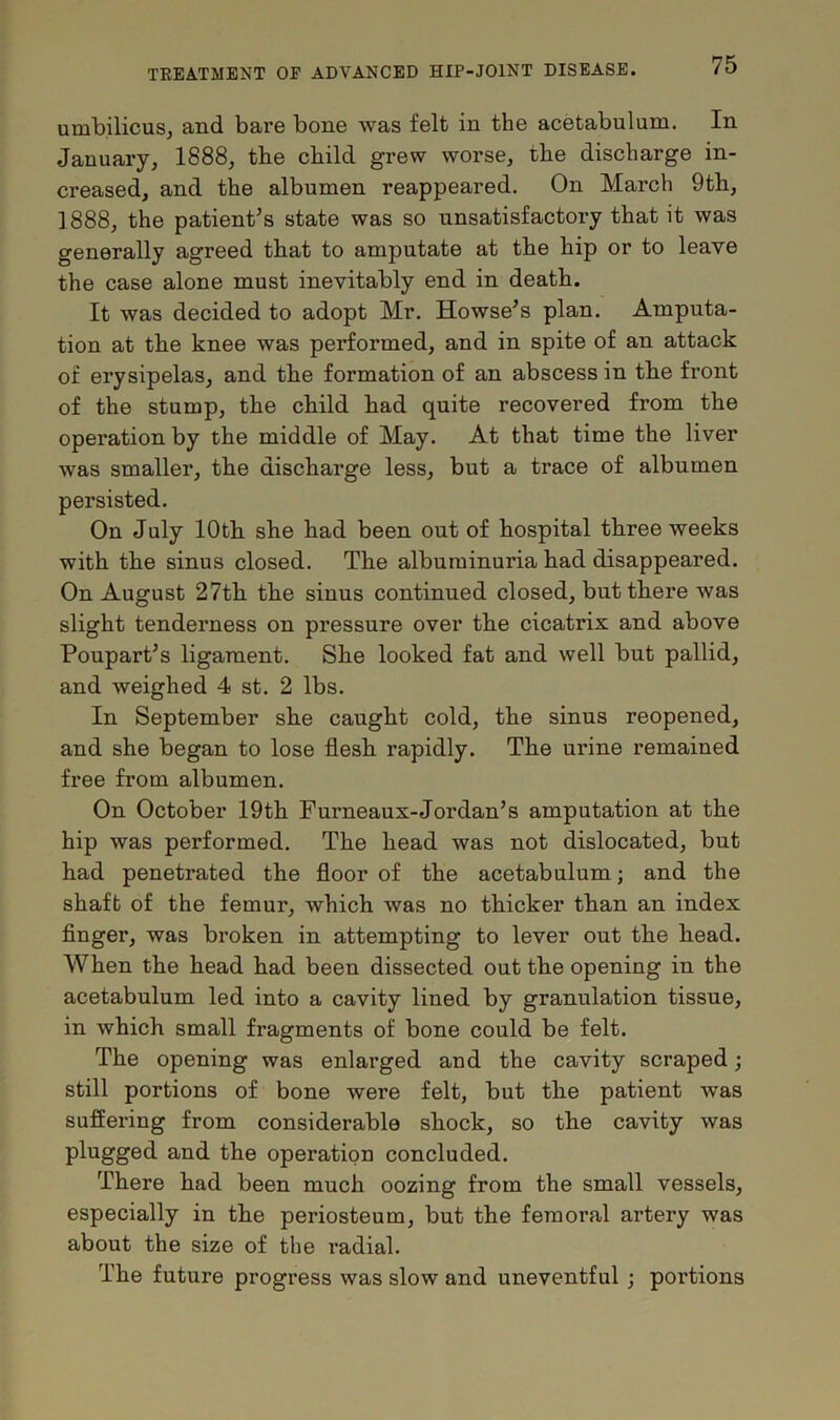 umbilicus, and bare bone was felt in the acetabulum. In January, 1888, the child grew worse, the discharge in- creased, and the albumen reappeared. On March 9th, 1888, the patient’s state was so unsatisfactory that it was generally agreed that to amputate at the hip or to leave the case alone must inevitably end in death. It was decided to adopt Mr. Howse’s plan. Amputa- tion at the knee was performed, and in spite of an attack of erysipelas, and the formation of an abscess in the front of the stump, the child had quite recovered from the operation by the middle of May. At that time the liver was smaller, the discharge less, but a trace of albumen persisted. On July 10th she had been out of hospital three weeks with the sinus closed. The albuminuria had disappeared. On August 27th the sinus continued closed, but there was slight tenderness on pressure over the cicatrix and above Poupart’s ligament. She looked fat and well but pallid, and weighed 4 st. 2 lbs. In September she caught cold, the sinus reopened, and she began to lose flesh rapidly. The urine remained free from albumen. On October 19th Furneaux-Jordan’s amputation at the hip was performed. The head was not dislocated, but had penetrated the floor of the acetabulum; and the shaft of the femur, which was no thicker than an index finger, was broken in attempting to lever out the head. When the head had been dissected out the opening in the acetabulum led into a cavity lined by granulation tissue, in which small fragments of bone could be felt. The opening was enlarged and the cavity scraped; still portions of bone were felt, but the patient was suffering from considerable shock, so the cavity was plugged and the operation concluded. There had been much oozing from the small vessels, especially in the periosteum, but the femoral artery was about the size of the radial. The future progress was slow and uneventful ; portions