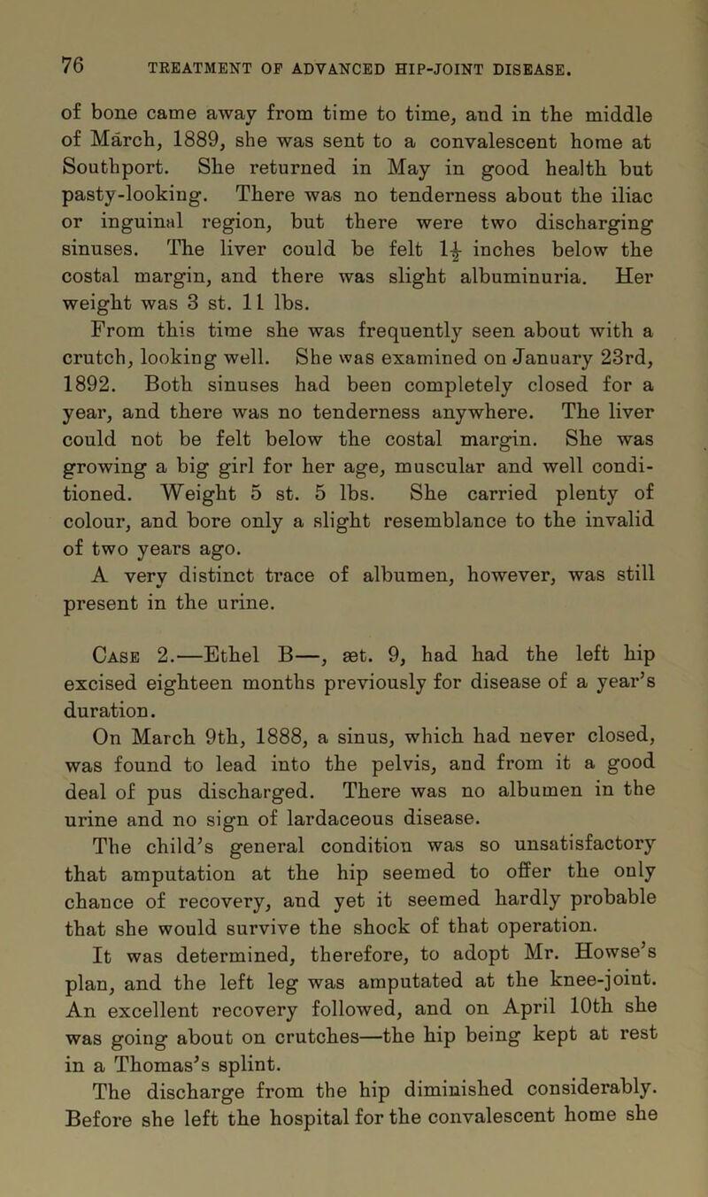 of bone came away from time to time, and in the middle of March, 1889, she was sent to a convalescent home at Southport. She returned in May in good health but pasty-looking. There was no tenderness about the iliac or inguinal region, but there were two discharging sinuses. The liver could be felt 1^- inches below the costal margin, and there was slight albuminuria. Her weight was 3 st. 11 lbs. From this time she was frequently seen about with a crutch, looking well. She was examined on January 23rd, 1892. Both sinuses had been completely closed for a year, and there was no tenderness anywhere. The liver could not be felt below the costal margin. She was growing a big girl for her age, muscular and well condi- tioned. Weight 5 st. 5 lbs. She carried plenty of colour, and bore only a slight resemblance to the invalid of two years ago. A very distinct trace of albumen, however, was still present in the urine. Case 2.—Ethel B—, set. 9, had had the left hip excised eighteen months previously for disease of a year’s duration. On March 9th, 1888, a sinus, which had never closed, was found to lead into the pelvis, and from it a good deal of pus discharged. There was no albumen in the urine and no sign of lardaceous disease. The child’s general condition was so unsatisfactory that amputation at the hip seemed to offer the only chance of recovery, and yet it seemed hardly probable that she would survive the shock of that operation. It was determined, therefore, to adopt Mr. Howse’s plan, and the left leg was amputated at the knee-joint. An excellent recovery followed, and on April 10th she was going about on crutches—the hip being kept at rest in a Thomas’s splint. The discharge from the hip diminished considerably. Before she left the hospital for the convalescent home she