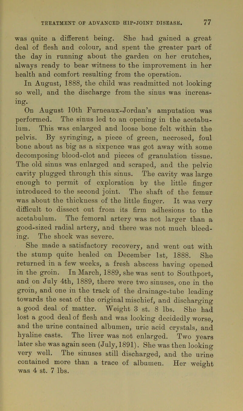 was quite a different being. She had gained a great deal of flesh and colour, and spent the greater part of the day in running about the garden on her crutches, always ready to bear witness to the improvement in her health and comfort resulting from the operation. In August, 1888, the child was readmitted not looking so well, and the discharge from the sinus was increas- ing. On August 10th Furneaux-Jordan’s amputation was performed. The sinus led to an opening in the acetabu- lum. This was enlarged and loose bone felt within the pelvis. By syringing, a piece of green, necrosed, foul bone about as big as a sixpence was got away with some decomposing blood-clot and pieces of granulation tissue. The old sinus was enlarged and scraped, and the pelvic cavity plugged through this sinus. The cavity was large enough to permit of exploration by the little finger introduced to the second joint. The shaft of the femur was about the thickness of the little finger. It was very difficult to dissect out from its firm adhesions to the acetabulum. The femoral artery was not larger than a good-sized radial artery, and there was not much bleed- ing. The shock was severe. She made a satisfactory recovery, and went out with the stump quite healed on December 1st, 1888. She returned in a few weeks, a fresh abscess having opened in the groin. In March, 1889, she was sent to Southport, and on July 4th, 1889, there were two sinuses, one in the groin, and one in the track of the drainage-tube leading towards the seat of the original mischief, and discharging a good deal of matter. Weight 3 st. 8 lbs. She had lost a good deal of flesh and was looking decidedly worse, and the urine contained albumen, uric acid crystals, and hyaline casts. The liver was not enlarged. Two years later she was again seen (July, 1891). She was then looking very well. The sinuses still discharged, and the urine contained more than a trace of albumen. Her weight was 4 st. 7 lbs.