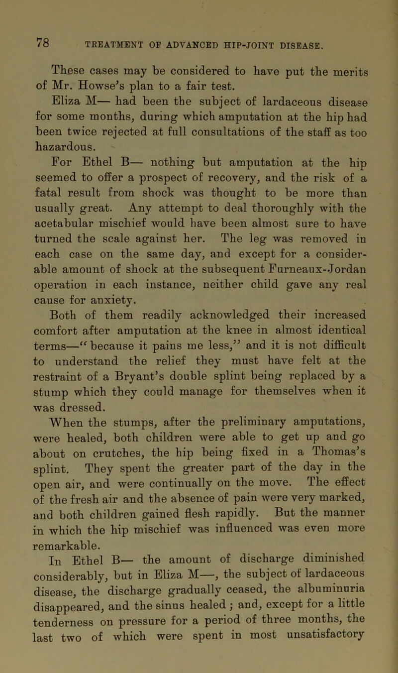 These cases may be considered to have put the merits of Mr. Howse’s plan to a fair test. Eliza M— had been the subject of lardaceous disease for some months, during which amputation at the hip had been twice rejected at full consultations of the staff as too hazardous. For Ethel B— nothing but amputation at the hip seemed to offer a prospect of recovery, and the risk of a fatal result from shock was thought to be more than usually great. Any attempt to deal thoroughly with the acetabular mischief would have been almost sure to have turned the scale against her. The leg was removed in each case on the same day, and except for a consider- able amount of shock at the subsequent Furneaux-Jordan operation in each instance, neither child gave any real cause for anxiety. Both of them readily acknowledged their increased comfort after amputation at the knee in almost identical terms—“ because it pains me less,” and it is not difficult to understand the relief they must have felt at the restraint of a Bryant’s double splint being replaced by a stump which they could manage for themselves when it was dressed. When the stumps, after the preliminary amputations, were healed, both children were able to get up and go about on crutches, the hip being fixed in a Thomas’s splint. They spent the greater part of the day in the open air, and were continually on the move. The effect of the fresh air and the absence of pain were very marked, and both children gained flesh rapidly. But the manner in which the hip mischief was influenced was even more remarkable. In Ethel B— the amount of discharge diminished considerably, but in Eliza M—, the subject of lardaceous disease, the discharge gradually ceased, the albuminuria disappeared, and the sinus healed ; and, except for a little tenderness on pressure for a period of three months, the last two of which were spent in most unsatisfactory