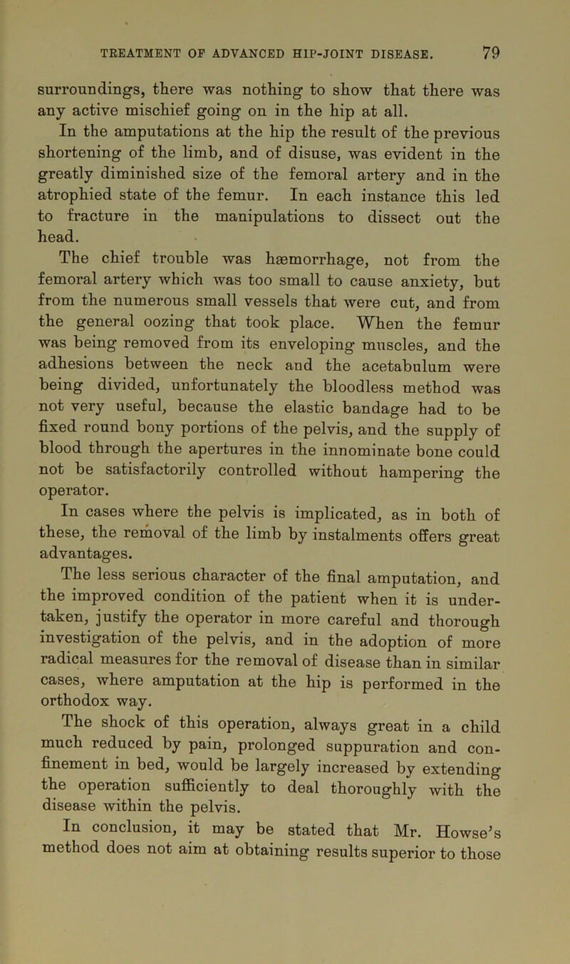 surroundings, there was nothing to show that there was any active mischief going on in the hip at all. In the amputations at the hip the result of the previous shortening of the limb, and of disuse, was evident in the greatly diminished size of the femoral artery and in the atrophied state of the femur. In each instance this led to fracture in the manipulations to dissect out the head. The chief trouble was haemorrhage, not from the femoral artery which was too small to cause anxiety, but from the numerous small vessels that were cut, and from the general oozing that took place. When the femur was being removed from its enveloping muscles, and the adhesions between the neck and the acetabulum were being divided, unfortunately the bloodless method was not very useful, because the elastic bandage had to be fixed round bony portions of the pelvis, and the supply of blood through the apertures in the innominate bone could not be satisfactorily controlled without hampering the operator. In cases where the pelvis is implicated, as in both of these, the removal of the limb by instalments offers great advantages. The less serious character of the final amputation, and the improved condition of the patient when it is under- taken, justify the operator in more careful and thorough investigation of the pelvis, and in the adoption of more radical measures for the removal of disease than in similar cases, where amputation at the hip is performed in the orthodox way. The shock of this operation, always great in a child much reduced by pain, prolonged suppuration and con- finement in bed, would be largely increased by extending the operation sufficiently to deal thoroughly with the disease within the pelvis. In conclusion, it may be stated that Mr. Howse’s method does not aim at obtaining results superior to those