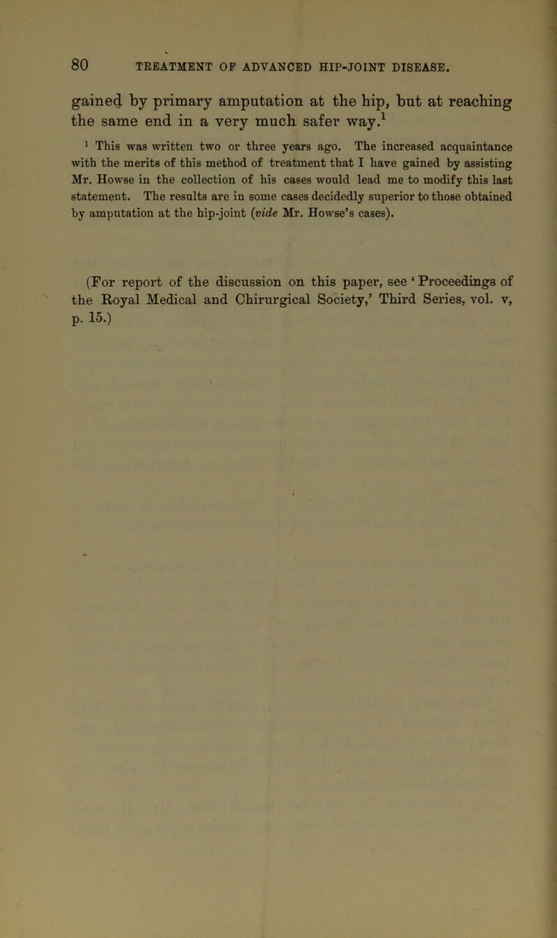 gained by primary amputation at the hip, but at reaching the same end in a very much safer way.1 1 This was written two or three years ago. The increased acquaintance with the merits of this method of treatment that I have gained by assisting Mr. Howse in the collection of his cases would lead me to modify this last statement. The results are in some cases decidedly superior to those obtained by amputation at the hip-joint (vide Mr. Howse’s cases). (For report of the discussion on this paper, see ‘ Proceedings of the Royal Medical and Chirurgical Society,’ Third Series, vol. v, p. 15.)