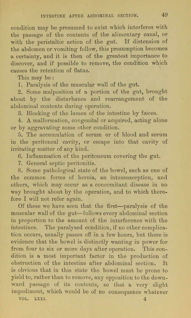 condition may be presumed to exist wbich interferes with the passage of the contents of the alimentary canalj or with the peristaltic action of the gut. If distension of the abdomen or vomiting follow^ this presumption becomes a certainty, and it is then of the greatest importance to discover, and if possible to remove, the condition which causes the retention of flatus. This may be : 1. Paralysis of the muscular wall of the gut. 2. Some malposition of a portion of the gut, brought about by the disturbance and rearrangement of the abdominal contents during operation. 3. Blocking of the lumen of the intestine by faeces. 4. A malformation, congenital or acquired, acting alone or by aggravating some other condition. 5. The accumulation of serum or of blood and serum in the peritoneal cavity, or escape into that cavity of irritating matter of any kind. 6. Inflammation of the peritoneum covering the gut. 7. General septic peritonitis. 8. Some pathological state of the bowel, such as one of the common forms of hernia, an intussusception, and others, which may occur as a concomitant disease in no way brought about by the operation, and to which there- fore I will not refer again. Of these we have seen that the flrst—paralysis of the muscular wall of the gut—follows every abdominal section in proportion to the amount of the interference with the intestines. The paralysed condition, if no other complica- tion occurs, usually passes ofl in a few hours, but there is evidence that the bowel is distinctly wanting in power for from four to six or more days after operation. This con- dition is a most important factor in the production of obstruction of the intestine after abdominal section. It is obvious that in this state the bowel must be prone to yield to, rather than to remove, any opposition to the down- ward passage of its contents, so that a very slight impediment, which would be of no consequence whatever VOL. LXXI. 4