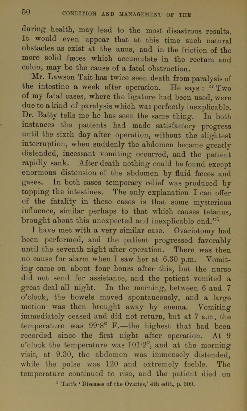 during health, may lead to the most disastrous results. It would even appear that at this time such natural obstacles as exist at the anus, and in the friction of the more solid faeces which accumulate in the rectum and colon, may be the cause of a fatal obstruction. Mr. Lawson Tait has twice seen death from paralysis of the intestine a week after operation. He says ; ‘‘ Two of my fatal cases, where the ligature had been used, were due to a kind of paralysis which was perfectly inexplicable. Dr. Batty tells me he has seen the same thing. In both instances the patients had made satisfactory progress until the sixth day after operation, without the slightest interruption, when suddenly the abdomen became greatly distended, incessant vomiting occurred, and the patient rapidly sank. After death nothing could be found except enormous distension of the abdomen by fluid fseces and gases. In both cases temporary relief was produced by tapping the intestines. The only explanation I can offer of the fatality in these cases is that some mysterious influence, similar perhaps to that which causes tetanus, brought about this unexpected and inexplicable end.’^^ I have met with a very similar case. Ovariotomy had been performed, and the patient progressed favorably until the seventh night after operation. There was then no cause for alarm when I saw her at 6.30 p.m. Vomit- ing came on about four hours after this, but the nurse did not send for assistance, and the patient vomited a great deal all night. In the morning, between 6 and 7 o’clock, the bowels moved spontaneously, and a large motion was then brought away by enema. Vomiting immediately ceased and did not return, but at 7 a.m. the temperature was 99‘8° F.—the highest that had been recorded since the first night after operation. At 9 o’clock the temperature was 10T2°, and at the morning visit, at 9.30, the abdomen was immensely distended, while the pulse was 120 and extremely feeble. The temperature continued to rise, and the patient died on * Tait’s ‘ Diseases of the Ovaries,’ 4th edit., p. 309.