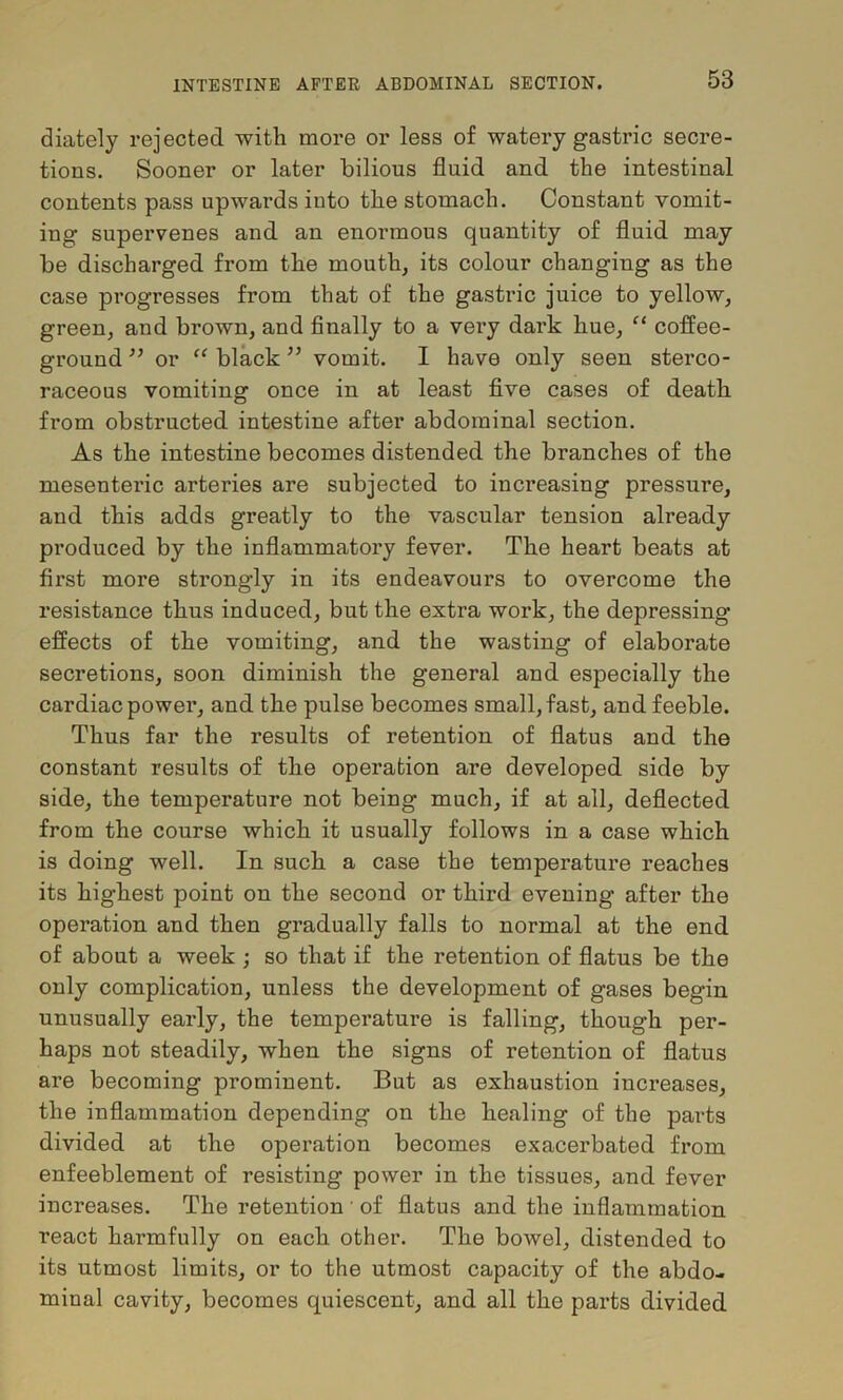 diately rejected with more or less of watery gastric secre- tions. Sooner or later bilious fluid and the intestinal contents pass upwards into the stomach. Constant vomit- ing supervenes and an enormous quantity of fluid may be discharged from the mouth, its colour changing as the case progresses from that of the gastric juice to yellow, green, and brown, and Anally to a vei’y dark hue, “ coffee- ground ” or “ black ’’ vomit. I have only seen sterco- raceous vomiting once in at least five cases of death from obstructed intestine after abdominal section. As the intestine becomes distended the branches of the mesenteric arteries are subjected to increasing pressure, and this adds greatly to the vascular tension already produced by the inflammatory fever. The heart beats at first more strongly in its endeavours to overcome the resistance thus induced, but the extra work, the depressing effects of the vomiting, and the wasting of elaborate secretions, soon diminish the general and especially the cardiac power, and the pulse becomes small, fast, and feeble. Thus far the results of retention of flatus and the constant results of the operation are developed side by side, the temperature not being much, if at all, deflected from the course which it usually follows in a case which is doing well. In such a case the temperature reaches its highest point on the second or third evening after the operation and then gradually falls to normal at the end of about a week ; so that if the retention of flatus be the only complication, unless the development of gases begin unusually early, the temperature is falling, though per- haps not steadily, when the signs of retention of flatus are becoming prominent. But as exhaustion increases, the inflammation depending on the healing of the parts divided at the operation becomes exacerbated from enfeeblement of resisting power in the tissues, and fever increases. The retention ' of flatus and the inflammation react harmfully on each other. The bowel, distended to its utmost limits, or to the utmost capacity of the abdo- minal cavity, becomes quiescent, and all the parts divided