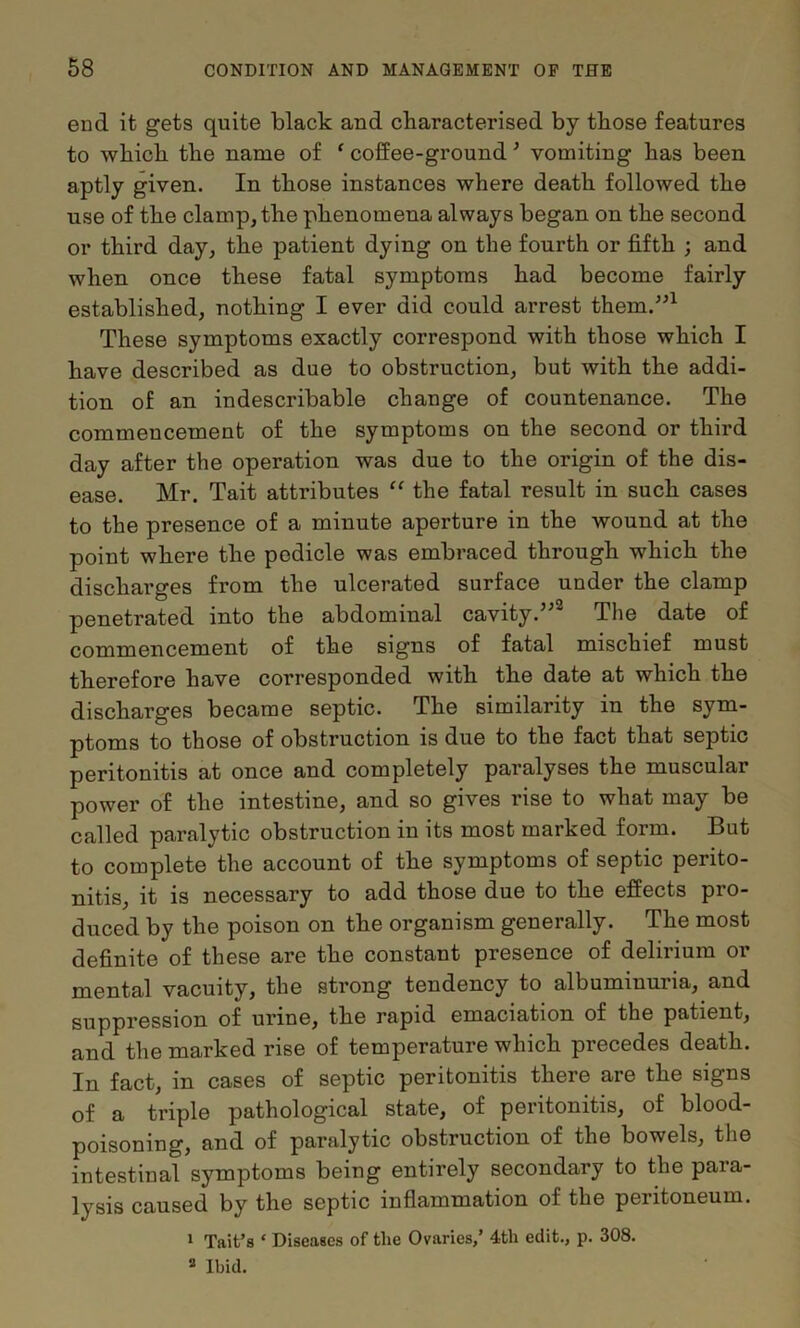 end it gets quite black aud cbaracterised by those features to which the name of ‘ coffee-ground ^ vomiting has been aptly given. In those instances where death followed the use of the clamp, the phenomena always began on the second or third day, the patient dying on the fourth or fifth ; and when once these fatal symptoms had become fairly established, nothing I ever did could arrest them.^^^ These symptoms exactly correspond with those which I have described as due to obstruction, but with the addi- tion of an indescribable change of countenance. The commencement of the symptoms on the second or third day after the operation was due to the origin of the dis- ease. Mr. Tait attributes “ the fatal result in such cases to the presence of a minute aperture in the wound at the point where the pedicle was embraced through which the discharges from the ulcerated surface under the clamp penetrated into the abdominal cavity.”® The date of commencement of the signs of fatal mischief must therefore have corresponded with the date at which the discharges became septic. The similarity in the sym- ptoms to those of obstruction is due to the fact that septic peritonitis at once and completely paralyses the muscular power of the intestine, and so gives rise to what may be called paralytic obstruction in its most marked form. But to complete the account of the symptoms of septic perito- nitis, it is necessary to add those due to the effects pro- duced by the poison on the organism generally. The most definite of these are the constant presence of delirium or mental vacuity, the strong tendency to albuminuria, and suppression of urine, the rapid emaciation of the patient, and the marked rise of temperature which precedes death. In fact, in cases of septic peritonitis there are the signs of a triple pathological state, of peritonitis, of blood- poisoning, and of paralytic obstruction of the bowels, the intestinal symptoms being entirely secondary to the para- lysis caused by the septic inflammation of the peritoneum. * Tait’s ‘ Diseases of the Ovaries,’ 4th edit., p. 308. * Ibid.