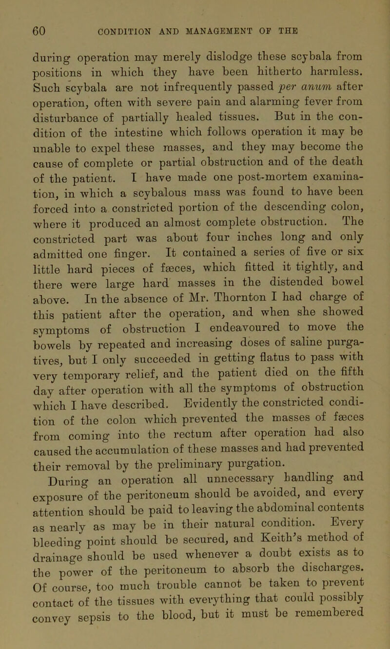 during operation may merely dislodge these scybala from positions in wliich they have been hitherto harmless. Such scybala are not infrequently passed per anum after operation, often with severe pain and alarming fever from disturbance of partially healed tissues. But in the con- dition of the intestine which follows operation it may be unable to expel these masses, and they may become the cause of complete or partial obstruction and of the death of the patient. I have made one post-moi’tem examina- tion, in which a scybalous mass was found to have been forced into a constricted portion of the descending colon, where it produced an almost complete obstruction. The constricted part was about four inches long and only admitted one finger. It contained a series of five or six little hard pieces of faeces, which fitted it tightly, and there were large hard masses in the distended bowel above. In the absence of Mr. Thornton I had charge of this patient after the operation, and when she showed symptoms of obstruction I endeavoured to move the bowels by repeated and increasing doses of saline purga- tives, but I only succeeded in getting flatus to pass with very temporary relief, and the patient died on the fifth day after operation with all the symptoms of obstruction w^hich I have described. Evidently the constricted condi- tion of the colon which prevented the masses of fmces from coming into the rectum after operation had also caused the accumulation of these masses and had prevented their removal by the preliminary purgation. During an operation all unnecessary handling and exposure of the peritoneum should be avoided, and every attention should be paid to leaving the abdominal contents as nearly as may be in their natural condition. Every bleeding point should be secured, and Keith's method of drainage should be used whenever a doubt exists as to the power of the peritoneum to absorb the discharges. Of course, too much trouble cannot be taken to prevent contact of the tissues with everything that could possibly convey sepsis to the blood, but it must be remembered