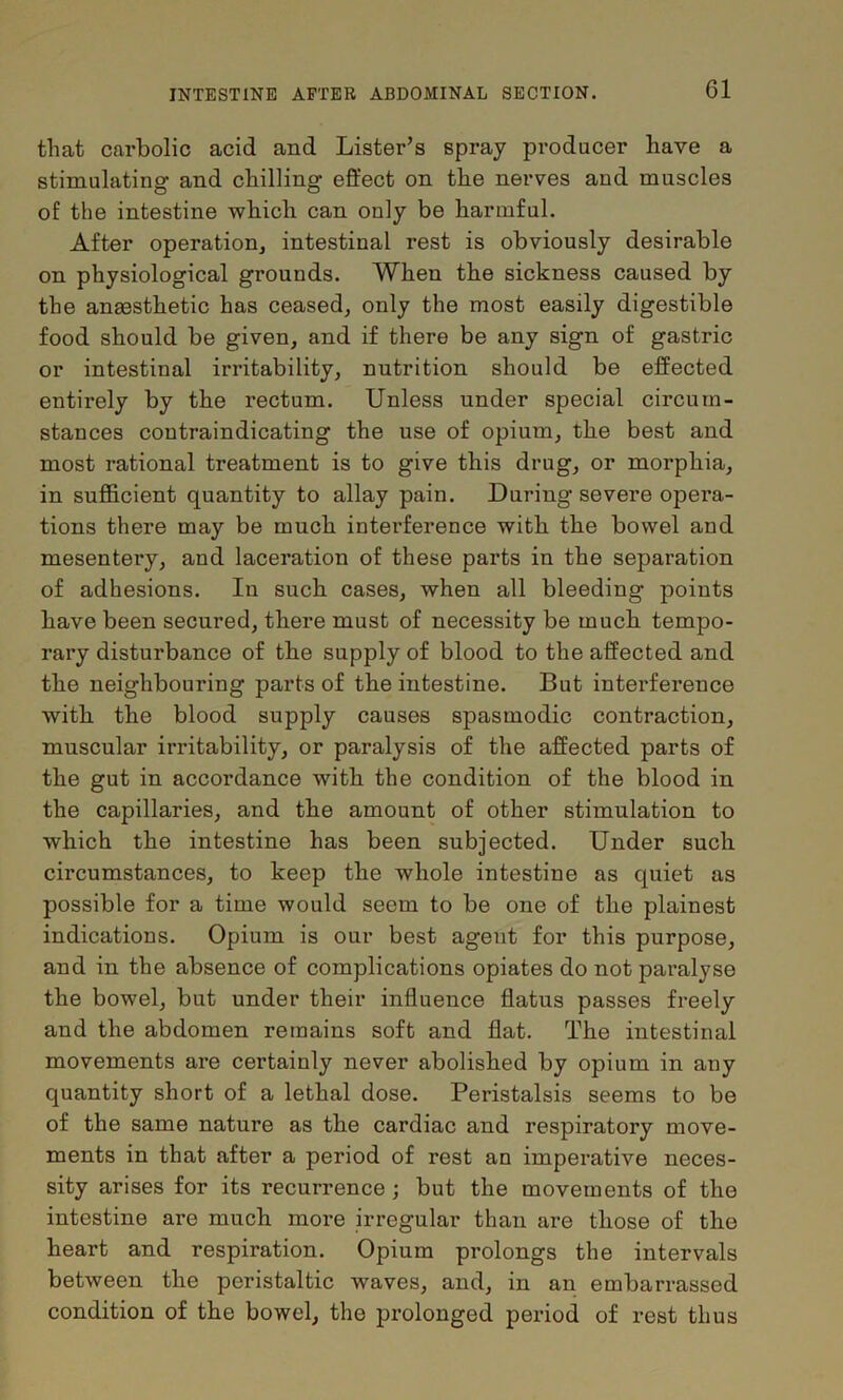 that carbolic acid and Lister’s spray producer have a stimulating and chilling effect on the nerves and muscles of the intestine which can only be harmful. After operatiouj intestinal rest is obviously desirable on physiological grounds. When the sickness caused by the ansesthetic has ceased, only the most easily digestible food should be given, and if there be any sign of gastric or intestinal irritability, nutrition should be effected entirely by the rectum. Unless under special circum- stances contraindicating the use of opium, the best and most rational treatment is to give this drug, or morphia, in sufficient quantity to allay pain. During severe opera- tions there may be much interference with the bowel and mesentery, and laceration of these parts in the separation of adhesions. In such cases, when all bleeding points have been secured, there must of necessity be much tempo- rary disturbance of the supply of blood to the affected and the neighbouring parts of the intestine. But interference with the blood supply causes spasmodic contraction, muscular irritability, or paralysis of the affected parts of the gut in accordance with the condition of the blood in the capillaries, and the amount of other stimulation to which the intestine has been subjected. Under such circumstances, to keep the whole intestine as quiet as possible for a time would seem to be one of the plainest indications. Opium is our best agent for this purpose, and in the absence of complications opiates do not paralyse the bowel, but under their influence flatus passes freely and the abdomen remains soft and flat. The intestinal movements are certainly never abolished by opium in any quantity short of a lethal dose. Peristalsis seems to be of the same nature as the cardiac and respiratory move- ments in that after a period of rest an imperative neces- sity arises for its recurrence; but the movements of the intestine are much more irregular than are those of the heart and respiration. Opium prolongs the intervals between the peristaltic waves, and, in an embarrassed condition of the bowel, the prolonged period of rest thus