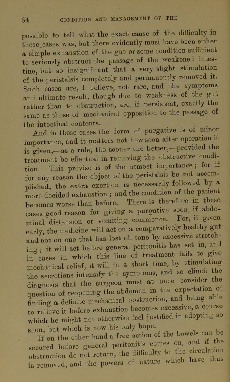 possible to tell wliat tbe exact cause of the difficulty in these cases was, but there evidently must have been either a simple exhaustion of the gut or some condition sufficient to seriously obstruct the passage of the weakened intes- tine, but so insignificant that a very slight stimulation of the peristalsis completely and permanently removed it. Such cases are, I believe, not rare, and the symptoms and ultimate result, though due to weakness of the gut rather than to obstruction, are, if persistent, exactly the same as those of mechanical opposition to the passage of the intestinal contents. And in these cases the form of purgative is of minor importance, and it matters not how soon after operation it is given,—as a rule, the sooner the better,—provided the treatment be effectual in removing the obstructive condi- tion. This proviso is of the utmost importance ; for it for any reason the object of the peristalsis be not accom- plished, the extra exertion is necessarily followed by a more decided exhaustion ; and the condition of the patient becomes worse than before. There is therefore m these cases good reason for giving a purgative soon, if abdo- minal distension or vomiting commence. For, it given early, the medicine will act on a comparatively healthy gut and not on one that has lost all tone by excessive stretch- ine- • it will act before general peritonitis has set in, an in cases in which this line of treatment fails to give mechanical relief, it will in a short time, by stimulating the secretions intensify the symptoms, and so clinch the diagnosis that the surgeon must at once consider e question o£ reopeuiug the abdomen in the Lding a definite mechanical obsti-uction, and being able to relieve it before exhaustion becomes excessive <>■ which he might not otherwise feel justified in adopting soon, but which is now his only hope. If on the other hand a free action of the bowels can be secured before general peritonitis comes on, and d tne Is i-uotion do n!t return, the difficulty to the cmculation is removed, and the powers of nature which have thus