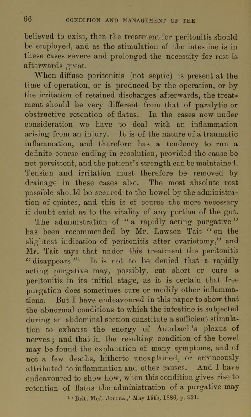 believed to exist, then the treatment for peritonitis should be employed, and as the stimulation of the intestine is in these cases severe and prolonged the necessity for rest is afterwards great. When diffuse peritonitis (not septic) is present at the time of operation, or is produced by the operation, or by the irritation of retained discharges afterwards, the treat- ment should be very different from that of paralytic or obstructive retention of flatus. In the cases now under consideration we have to deal with an inflammation arising from an injury. It is of the nature of a traumatic inflammation, and therefore has a tendency to run a definite course ending in resolution, provided the cause be not persistent, and the patient’s strength can be maintained. Tension and irritation must therefore be removed by drainage in these cases also. The most absolute rest possible should be secured to the bowel by the administra- tion of opiates, and this is of course the more necessary if doubt exist as to the vitality of any portion of the gut. The administration of a rapidly acting purgative ” has been recommended by Mr. Lawson Tait on the slightest indication of peritonitis after ovariotomy,” and Mr. Tait says that under this treatment the peritonitis ‘‘ disappears.”^ It is not to be denied that a rapidly acting purgative may, possibly, cut short or cure a peritonitis in its initial stage, as it is certain that free purgation does sometimes cure or modify other inflamma- tions. But I have endeavoured in this paper to show that the abnormal conditions to which the intestine is subjected during an abdominal section constitute a sufficient stimula- tion to exhaust the energy of Auerbach’s plexus of nerves; and that in the resulting condition of the bowel may be found the explanation of many symptoms, and of not a few deaths, hitherto unexplained, or erroneously attributed to inflammation and other causes. And I have endeavoured to show how, when this condition gives rise to retention of flatus the administration of a purgative may * ‘ lirit. Med. Journal/ May ISfcli, 1886, p. 921.