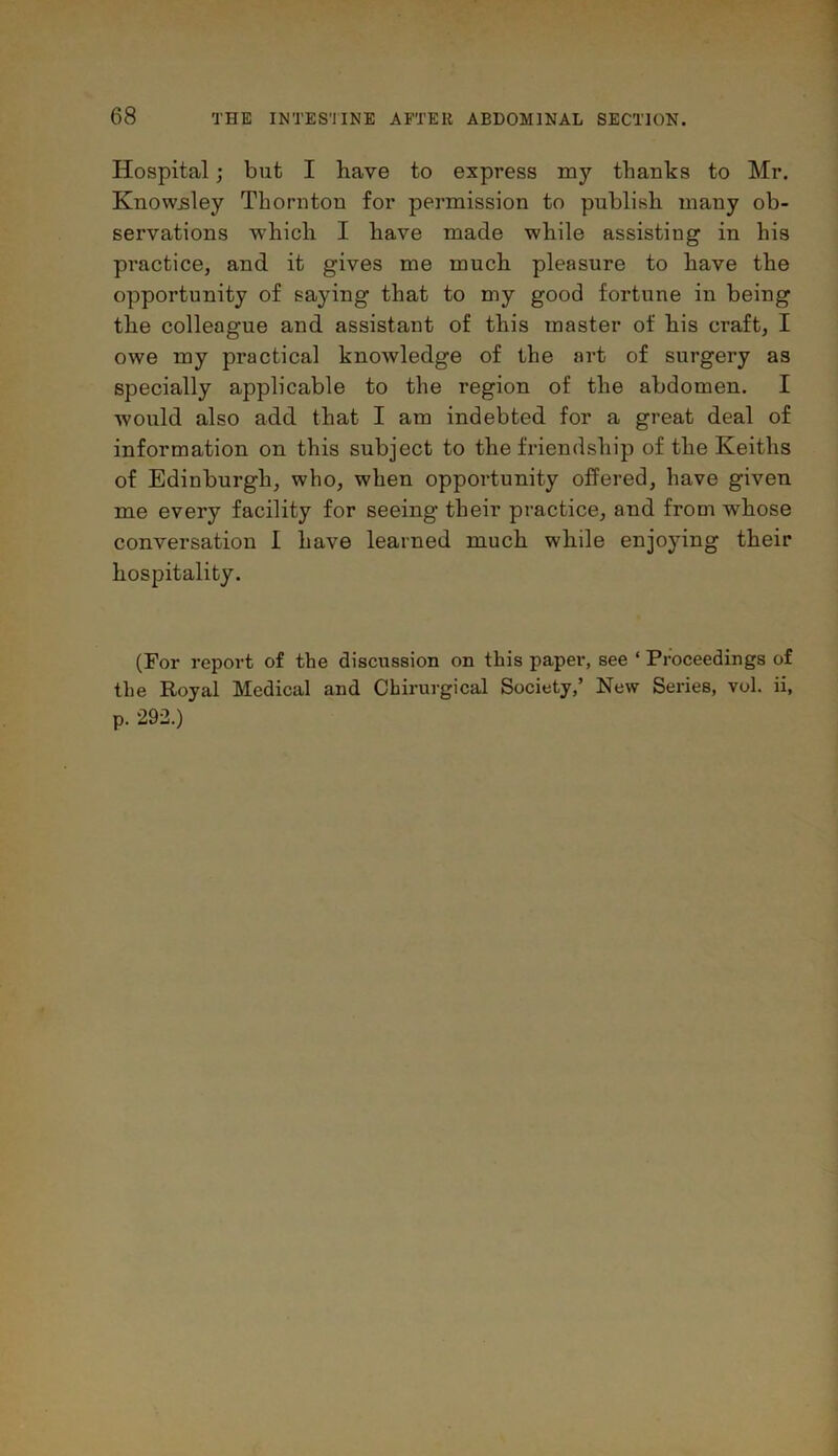 Hospital; but I have to express my thanks to Mr. KnowBley Thornton for permission to publish many ob- servations which I have made while assisting in his practice, and it gives me much pleasure to have the opportunity of saying that to my good fortune in being the colleague and assistant of this master of his craft, I owe my practical knowledge of the art of surgery as specially applicable to the region of the abdomen. I would also add that I am indebted for a great deal of information on this subject to the fi’iendship of the Keiths of Edinburgh, who, when opportunity offered, have given me every facility for seeing their practice, and from whose conversation I have learned much while enjoying their hospitality. (For report of the discussion on this paper, see ‘ Proceedings of the Royal Medical and Chirurgical Society,’ New Series, vol. ii, p. 292.)