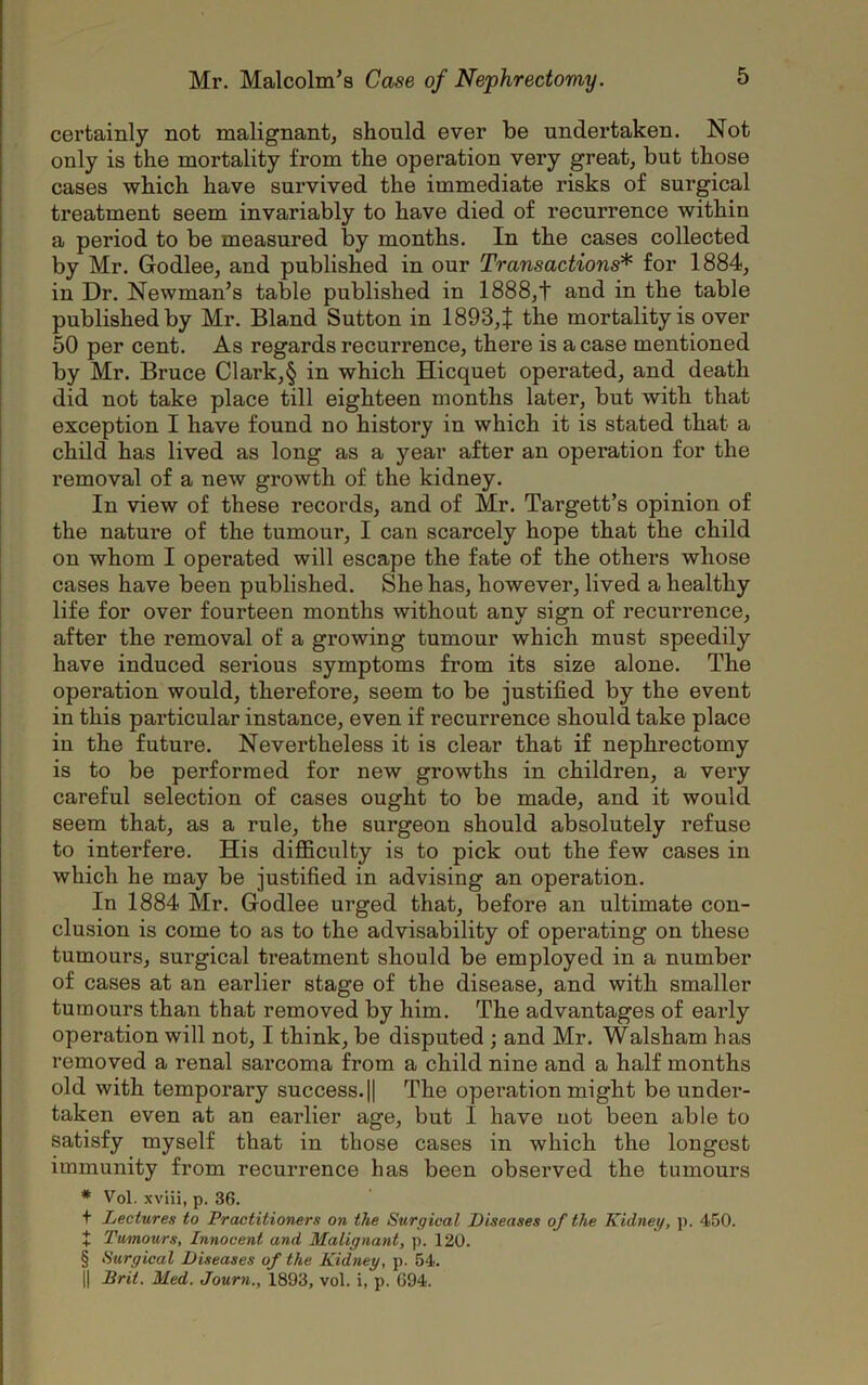 certainly not malignant, should ever be undertaken. Not only is the mortality from the operation very great, but those cases which have survived the immediate risks of surgical treatment seem invariably to have died of recurrence within a period to be measured by months. In the cases collected by Mr. Godlee, and published in our Transactions* for 1884, in Dr. Newman’s table published in 1888,t and in the table published by Mr. Bland Sutton in 1893, J the mortality is over 50 per cent. As regards recurrence, there is a case mentioned by Mr. Bruce Cl ark, § in which Hicquet operated, and death did not take place till eighteen months later, but with that exception I have found no history in which it is stated that a child has lived as long as a year after an operation for the removal of a new growth of the kidney. In view of these records, and of Mr. Targett’s opinion of the nature of the tumour, I can scarcely hope that the child on whom I operated will escape the fate of the others whose cases have been published. She has, however, lived a healthy life for over fourteen months without any sign of recurrence, after the removal of a growing tumour which must speedily have induced serious symptoms from its size alone. The operation would, therefore, seem to be justified by the event in this particular instance, even if recurrence should take place in the future. Nevertheless it is clear that if nephrectomy is to be performed for new growths in children, a very careful selection of cases ought to be made, and it would seem that, as a rule, the surgeon should absolutely refuse to interfere. His difficulty is to pick out the few cases in which he may be justified in advising an operation. In 1884 Mr. Godlee urged that, before an ultimate con- clusion is come to as to the advisability of operating on these tumours, surgical treatment should be employed in a number of cases at an earlier stage of the disease, and with smaller tumours than that removed by him. The advantages of early operation will not, I think, be disputed ; and Mr. Walsham has removed a renal sai’coma from a child nine and a half months old with temporary success. || The operation might be under- taken even at an earlier age, but 1 have not been able to satisfy myself that in those cases in which the longest immunity from recurrence has been observed the tumours * Vol. xviii, p. 36. t Lectures to Practitioners on the Surgical Diseases of the Kidney, p. 450. + Tumours, Innocent and Malignant, p. 120. § Surgical Diseases of the Kidney, p. 54. || Brit. Med. Journ., 1893, vol. i, p. 694.
