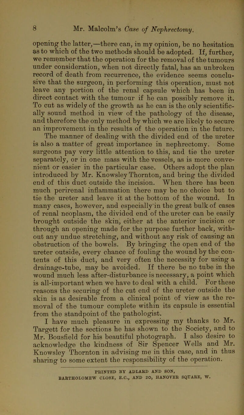 opening the latter,—there can, in my opinion, be no hesitation as to which of the two methods should be adopted. If, further, we remember that the operation for the removal of the tumours under consideration, when not directly fatal, has an unbroken record of death from recurrence, the evidence seems conclu- sive that the surgeon, in performing this operation, must not leave any portion of the renal capsule which has been in direct contact with the tumour if he can possibly remove it. To cut as widely of the growth as he can is the only scientific- ally sound method in view of the pathology of the disease, and therefore the only method by which we are likely to secure an improvement in the results of the operation in the future. The manner of dealing with the divided end of the ureter is also a matter of great impoi’tance in nephrectomy. Some surgeons pay very little attention to this, and tie the ureter separately, or in one mass with the vessels, as is more conve- nient or easier in the particular case. Others adopt the plan introduced by Mr. Knowsley Thornton, and bring the divided end of this duct outside the incision. When there has been much perirenal inflammation there may be no choice but to tie the ureter and leave it at the bottom of the wound. In many cases, however, and especially in the great bulk of cases of renal neoplasm, the divided end of the ureter can be easily brought outside the skin, either at the anterior incision or through an opening made for the purpose further back, with- out any undue stretching, and without any risk of causing an obstruction of the bowels. By bringing the open end of the ureter outside, every chance of fouling the wound by the con- tents of this duct, and very often the necessity for using a drainage-tube, may be avoided. If there be no tube in the wound much less after-disturbance is necessary, a point which is all-important when we have to deal with a child. For these reasons the securing of the cut end of the ureter outside the skin is as desirable from a clinical point of view as the re- moval of the tumour complete within its capsule is essential from the standpoint of the pathologist. I have much pleasure in expressing my thanks to Mr. Targett for the sections he has shown to the Society, and to Mr. Bousfield for his beautiful photograph. I also desire to acknowledge the kindness of Sir Spencer Wells and Mr. Knowsley Thornton in advising me in this case, and in thus sharing to some extent the responsibility of the operation. PRINTED BY ADLABD AND SON, BARTHOLOMEW CLOSE, E.C., AND 20, HANOVER SQUARE, W.